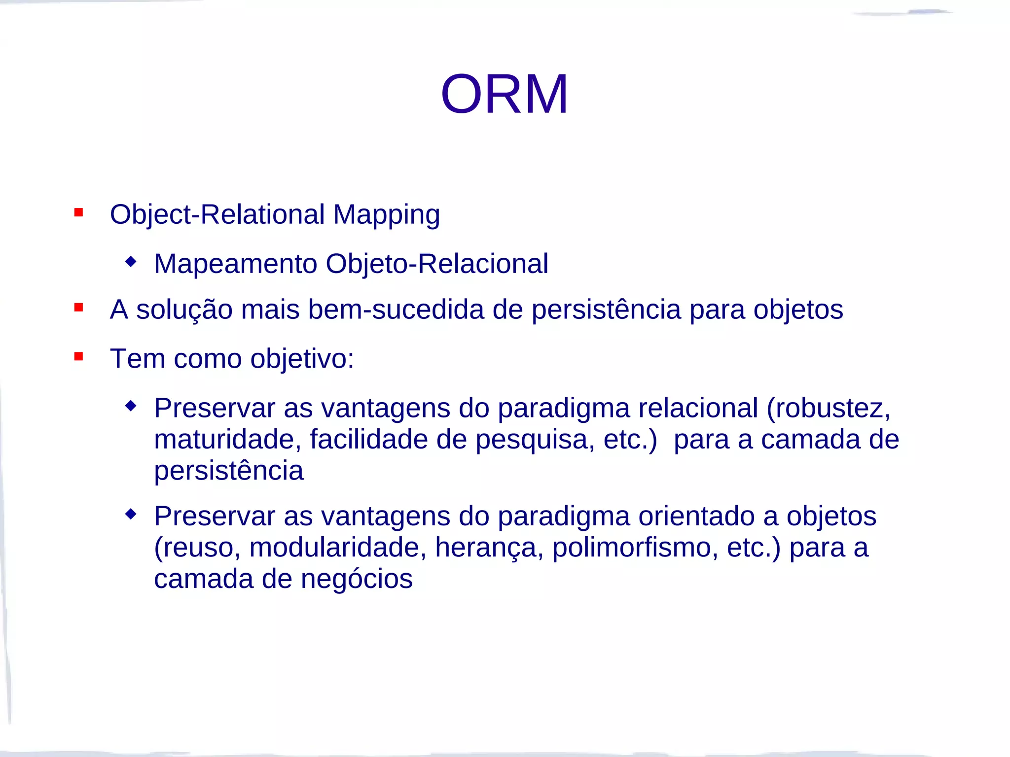 ORM
 Object-Relational Mapping
    Mapeamento Objeto-Relacional
 A solução mais bem-sucedida de persistência para objetos
 Tem como objetivo:
    Preservar as vantagens do paradigma relacional (robustez,
     maturidade, facilidade de pesquisa, etc.) para a camada de
     persistência
    Preservar as vantagens do paradigma orientado a objetos
     (reuso, modularidade, herança, polimorfismo, etc.) para a
     camada de negócios
 