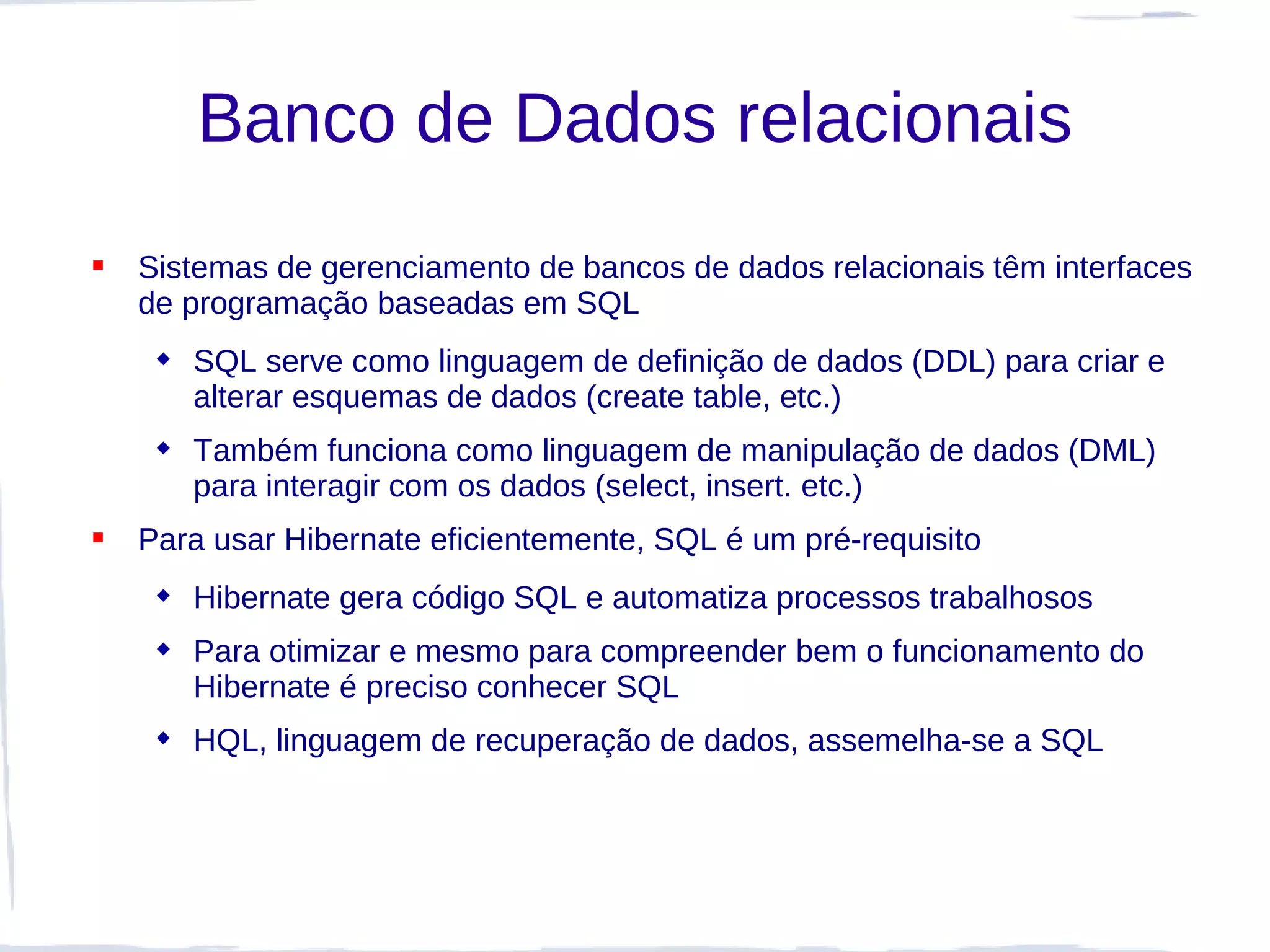 Banco de Dados relacionais
   Sistemas de gerenciamento de bancos de dados relacionais têm interfaces
    de programação baseadas em SQL
      SQL serve como linguagem de definição de dados (DDL) para criar e
       alterar esquemas de dados (create table, etc.)
      Também funciona como linguagem de manipulação de dados (DML)
       para interagir com os dados (select, insert. etc.)
   Para usar Hibernate eficientemente, SQL é um pré-requisito
      Hibernate gera código SQL e automatiza processos trabalhosos
      Para otimizar e mesmo para compreender bem o funcionamento do
       Hibernate é preciso conhecer SQL
      HQL, linguagem de recuperação de dados, assemelha-se a SQL
 