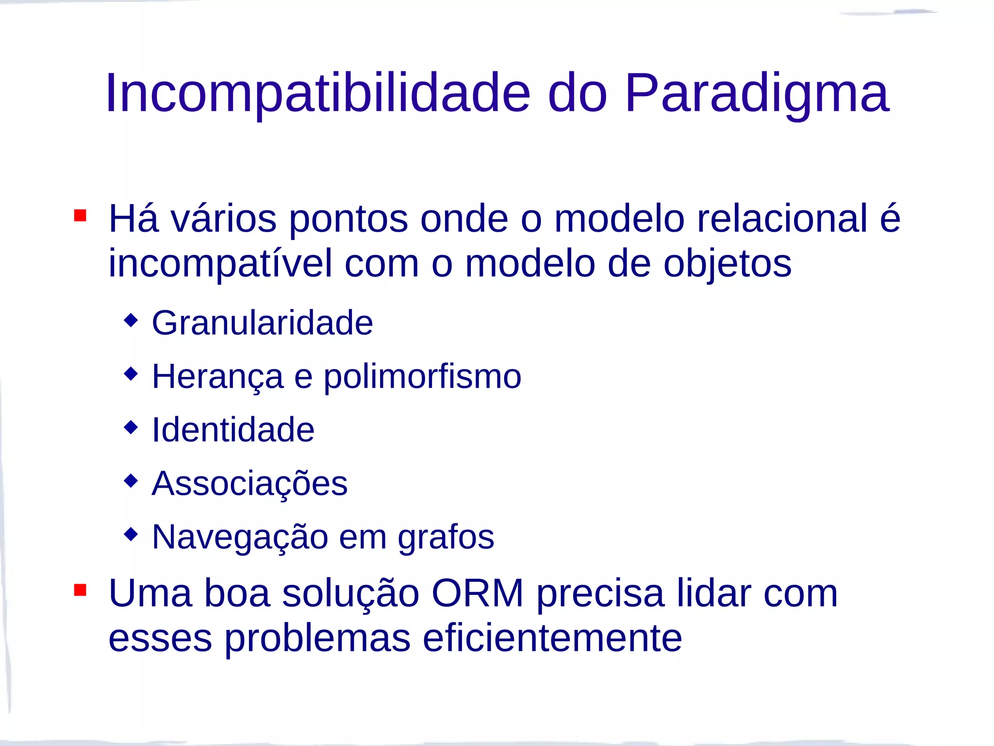 Incompatibilidade do Paradigma

 Há vários pontos onde o modelo relacional é
  incompatível com o modelo de objetos
   Granularidade
   Herança e polimorfismo
   Identidade
   Associações
   Navegação em grafos
 Uma boa solução ORM precisa lidar com
  esses problemas eficientemente
 