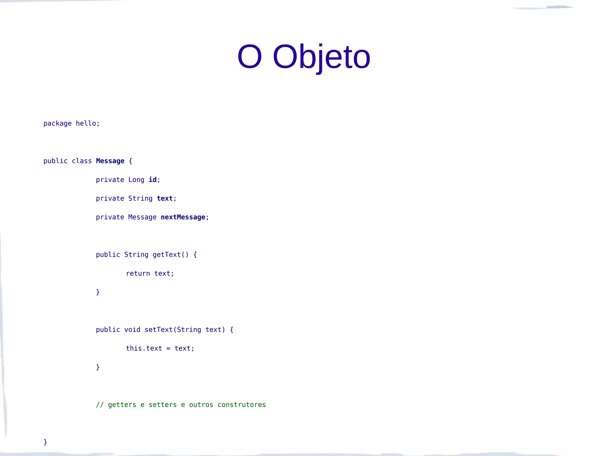 O Objeto
package hello;




public class Message {

            private Long id;

            private String text;

            private Message nextMessage;




            public String getText() {

                    return text;

            }




            public void setText(String text) {

                    this.text = text;

            }




            // getters e setters e outros construtores




}
 