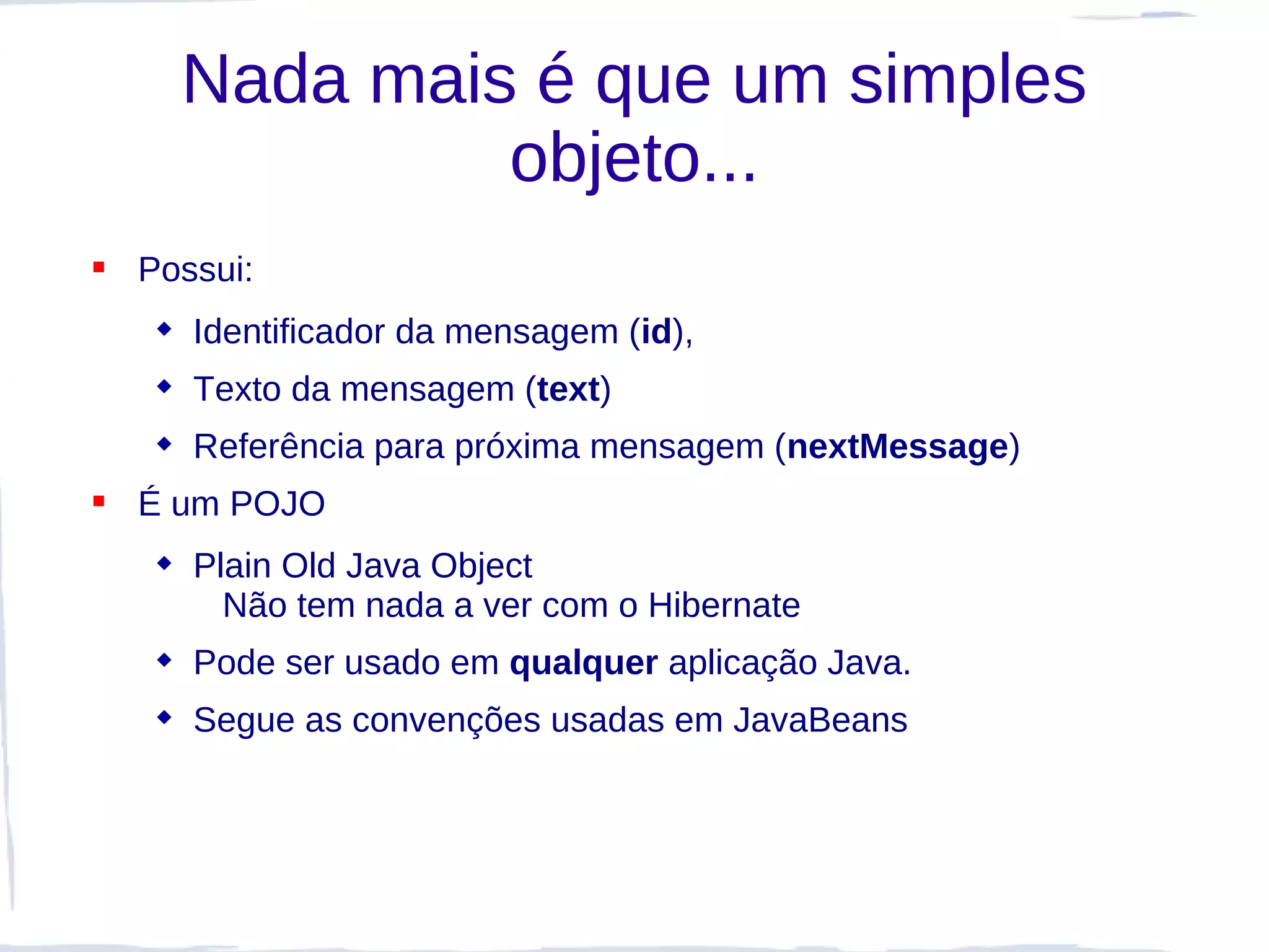 Nada mais é que um simples
              objeto...
 Possui:
    Identificador da mensagem (id),
    Texto da mensagem (text)
    Referência para próxima mensagem (nextMessage)
 É um POJO
    Plain Old Java Object
       Não tem nada a ver com o Hibernate
    Pode ser usado em qualquer aplicação Java.
    Segue as convenções usadas em JavaBeans
 