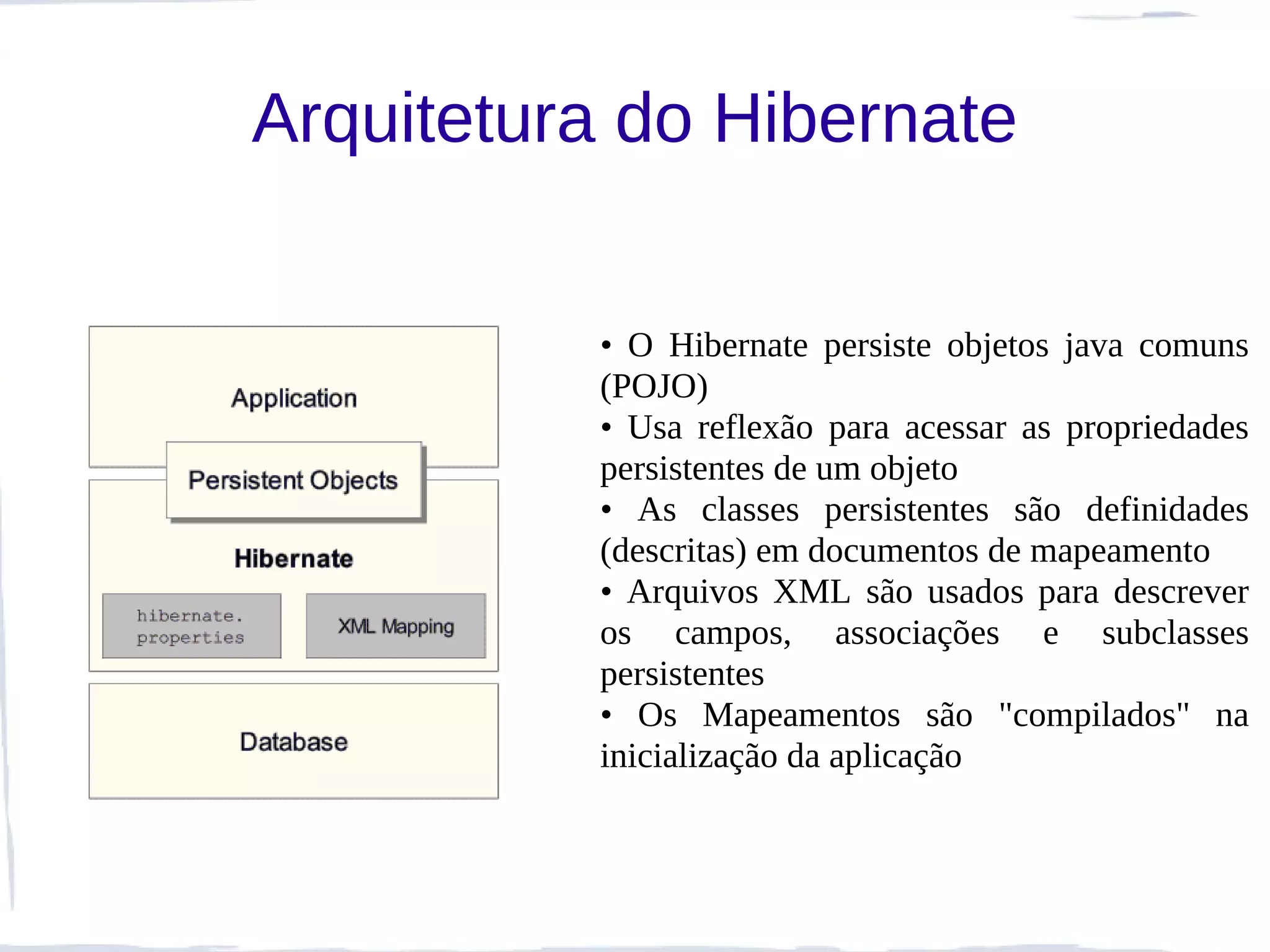 Arquitetura do Hibernate


          • O Hibernate persiste objetos java comuns
          (POJO)
          • Usa reflexão para acessar as propriedades
          persistentes de um objeto
          • As classes persistentes são definidades
          (descritas) em documentos de mapeamento
          • Arquivos XML são usados para descrever
          os campos, associações e subclasses
          persistentes
          • Os Mapeamentos são "compilados" na
          inicialização da aplicação
 