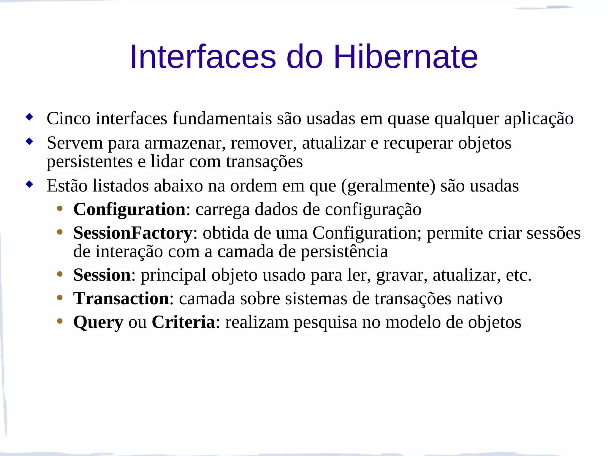 Interfaces do Hibernate
 Cinco interfaces fundamentais são usadas em quase qualquer aplicação
 Servem para armazenar, remover, atualizar e recuperar objetos
  persistentes e lidar com transações
 Estão listados abaixo na ordem em que (geralmente) são usadas
   • Configuration: carrega dados de configuração
   • SessionFactory: obtida de uma Configuration; permite criar sessões
     de interação com a camada de persistência
   • Session: principal objeto usado para ler, gravar, atualizar, etc.
   • Transaction: camada sobre sistemas de transações nativo
   • Query ou Criteria: realizam pesquisa no modelo de objetos
 