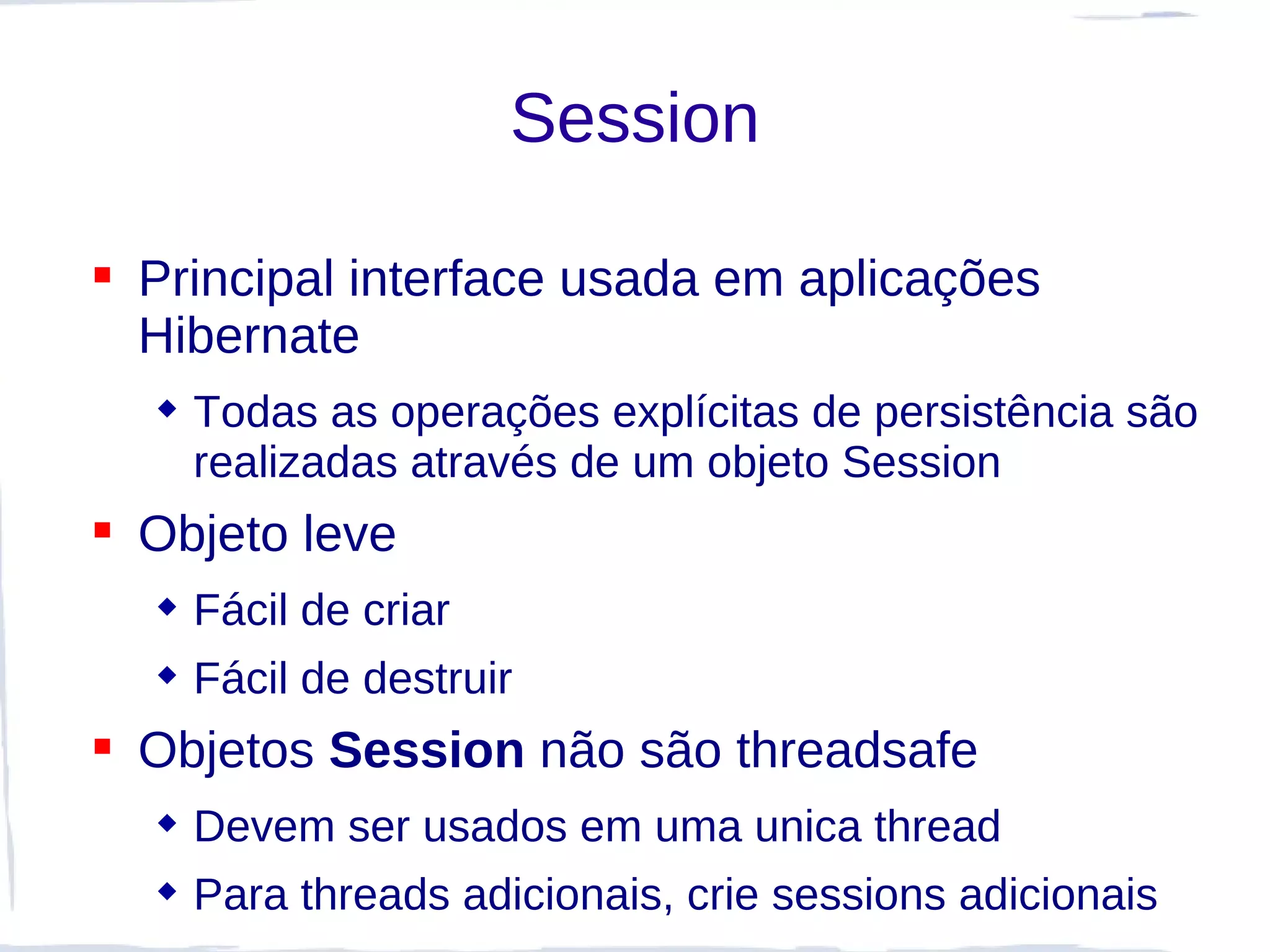 Session

 Principal interface usada em aplicações
  Hibernate
   Todas as operações explícitas de persistência são
    realizadas através de um objeto Session
 Objeto leve
   Fácil de criar
   Fácil de destruir
 Objetos Session não são threadsafe
   Devem ser usados em uma unica thread
   Para threads adicionais, crie sessions adicionais
 