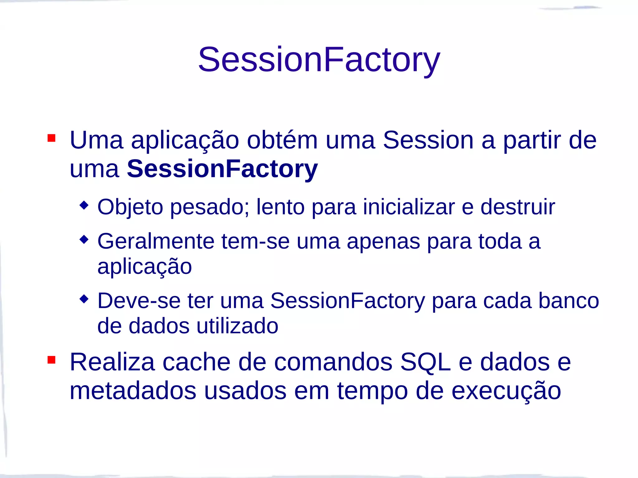 SessionFactory

 Uma aplicação obtém uma Session a partir de
  uma SessionFactory
   Objeto pesado; lento para inicializar e destruir
   Geralmente tem-se uma apenas para toda a
    aplicação
   Deve-se ter uma SessionFactory para cada banco
    de dados utilizado
 Realiza cache de comandos SQL e dados e
  metadados usados em tempo de execução
 