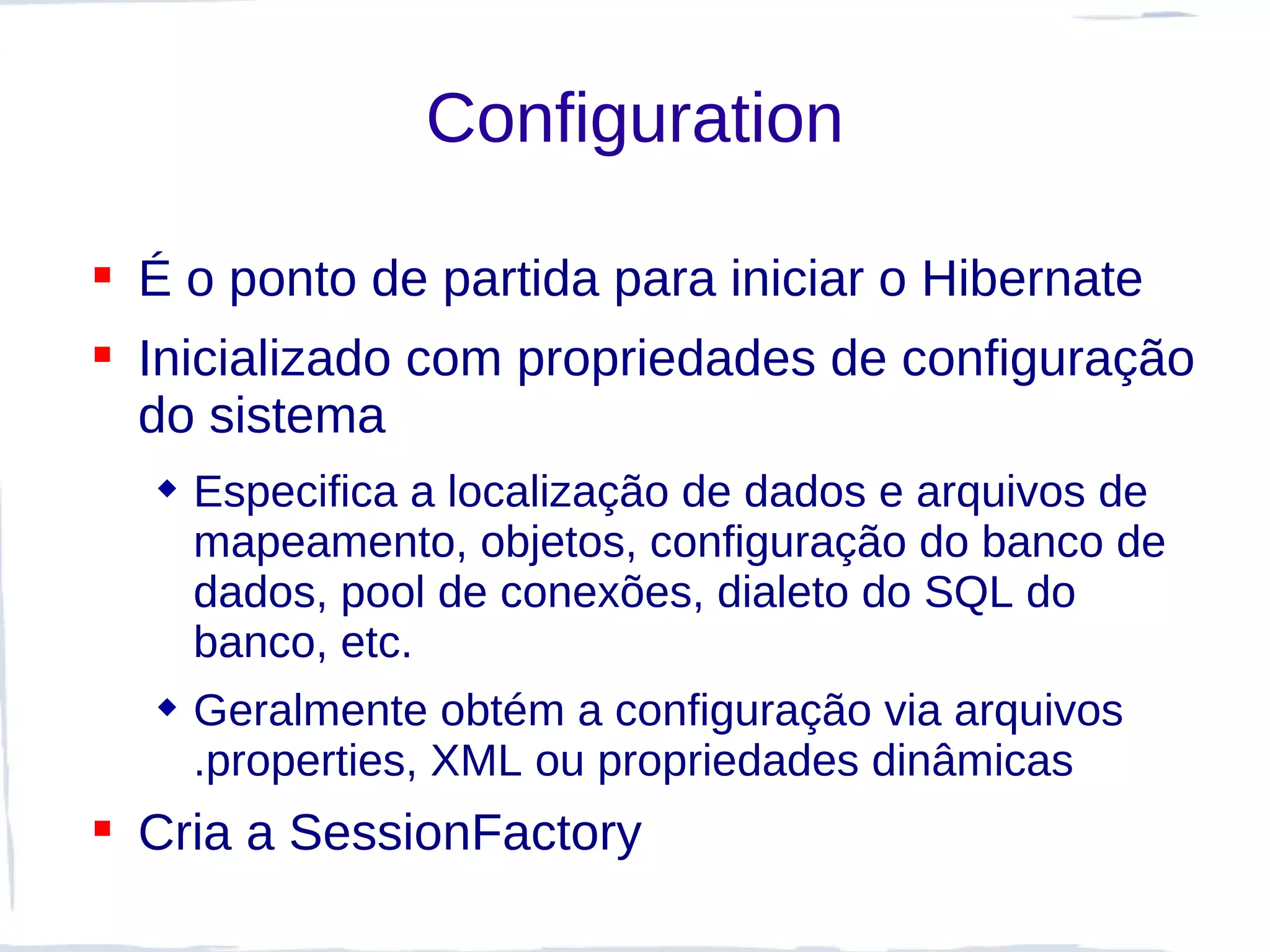 Configuration

 É o ponto de partida para iniciar o Hibernate
 Inicializado com propriedades de configuração
  do sistema
   Especifica a localização de dados e arquivos de
    mapeamento, objetos, configuração do banco de
    dados, pool de conexões, dialeto do SQL do
    banco, etc.
   Geralmente obtém a configuração via arquivos
    .properties, XML ou propriedades dinâmicas
 Cria a SessionFactory
 