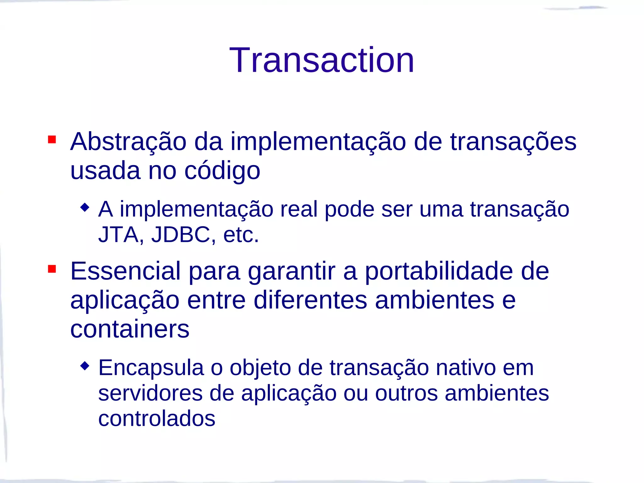 Transaction

 Abstração da implementação de transações
  usada no código
   A implementação real pode ser uma transação
    JTA, JDBC, etc.
 Essencial para garantir a portabilidade de
  aplicação entre diferentes ambientes e
  containers
   Encapsula o objeto de transação nativo em
    servidores de aplicação ou outros ambientes
    controlados
 