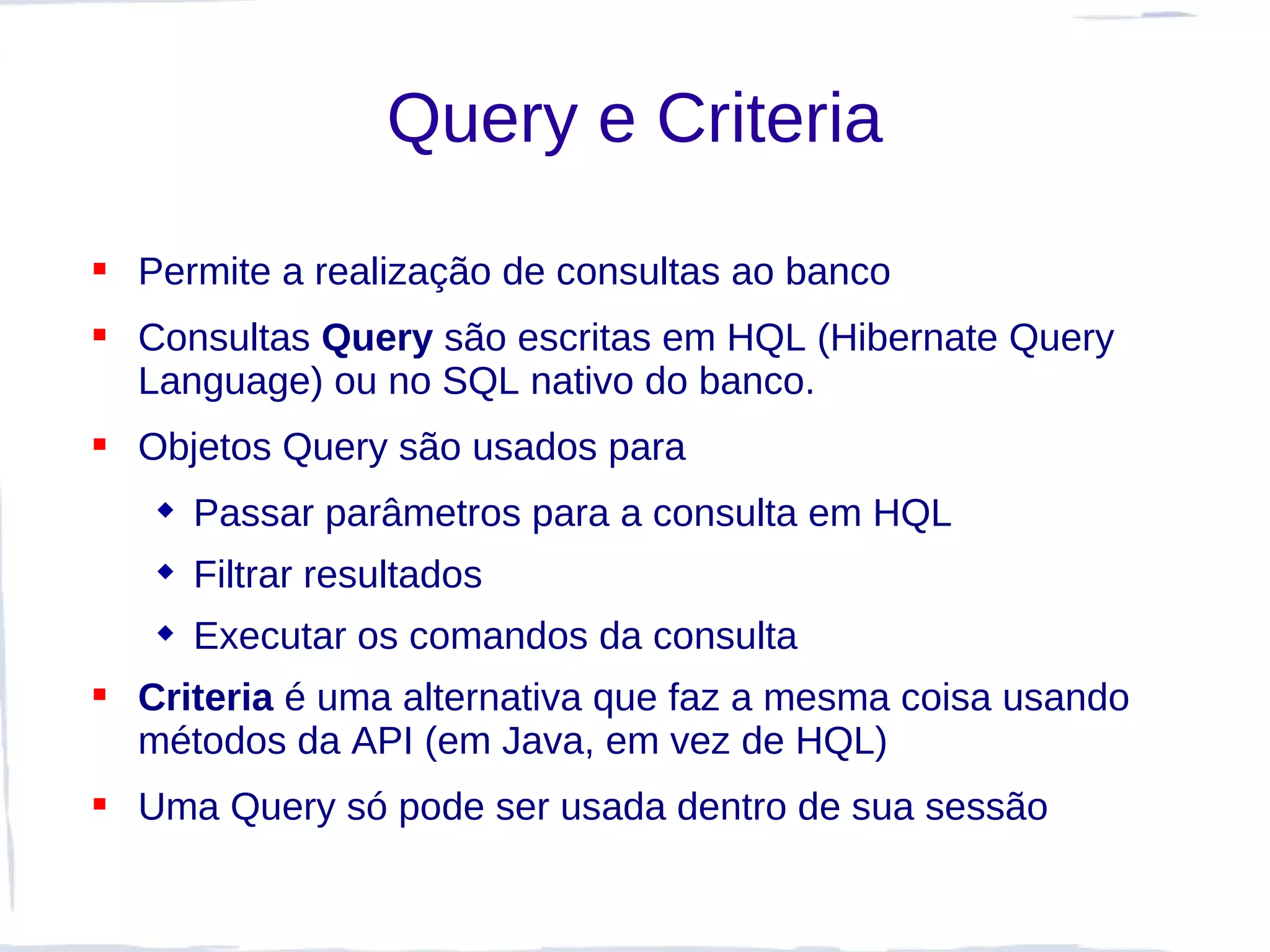 Query e Criteria

 Permite a realização de consultas ao banco
 Consultas Query são escritas em HQL (Hibernate Query
  Language) ou no SQL nativo do banco.
 Objetos Query são usados para
    Passar parâmetros para a consulta em HQL
    Filtrar resultados
    Executar os comandos da consulta
 Criteria é uma alternativa que faz a mesma coisa usando
  métodos da API (em Java, em vez de HQL)
 Uma Query só pode ser usada dentro de sua sessão
 
