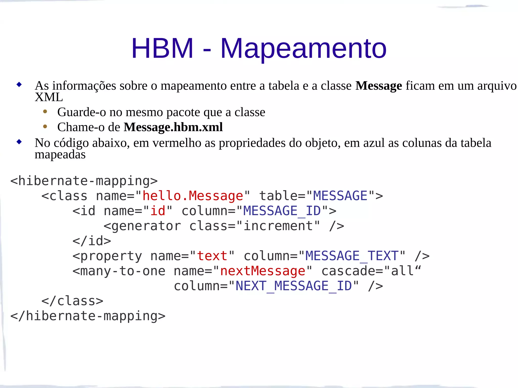 HBM - Mapeamento
 As informações sobre o mapeamento entre a tabela e a classe Message ficam em um arquivo
  XML
   • Guarde-o no mesmo pacote que a classe
   • Chame-o de Message.hbm.xml
 No código abaixo, em vermelho as propriedades do objeto, em azul as colunas da tabela
  mapeadas

<hibernate-mapping>
    <class name="hello.Message" table="MESSAGE">
        <id name="id" column="MESSAGE_ID">
            <generator class="increment" />
        </id>
        <property name="text" column="MESSAGE_TEXT" />
        <many-to-one name="nextMessage" cascade="all“
                     column="NEXT_MESSAGE_ID" />
    </class>
</hibernate-mapping>
 