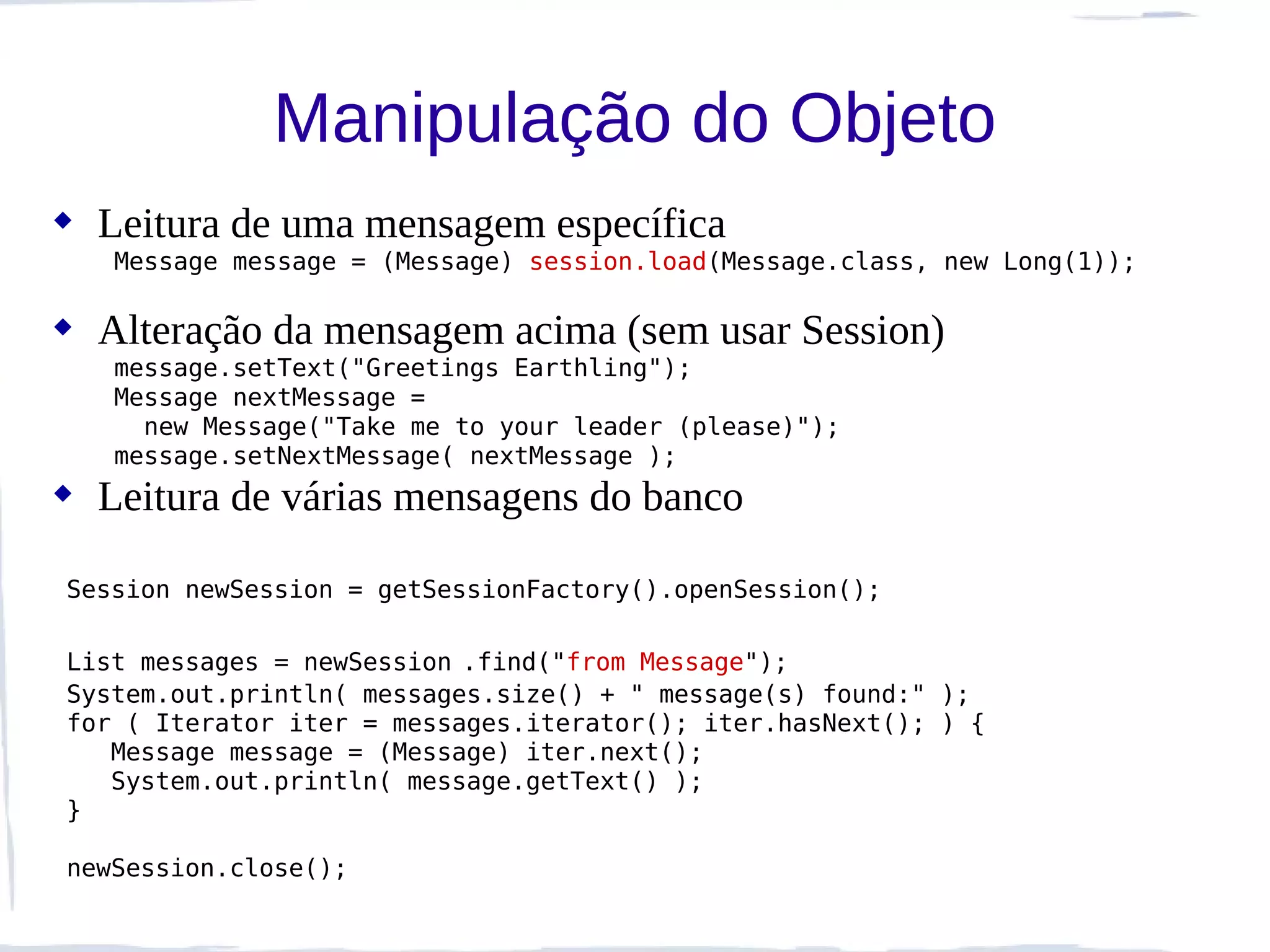 Manipulação do Objeto
 Leitura de uma mensagem específica
   Message message = (Message) session.load(Message.class, new Long(1));

 Alteração da mensagem acima (sem usar Session)
   message.setText("Greetings Earthling");
   Message nextMessage =
     new Message("Take me to your leader (please)");
   message.setNextMessage( nextMessage );
 Leitura de várias mensagens do banco

Session newSession = getSessionFactory().openSession();

List messages = newSession .find("from Message");
System.out.println( messages.size() + " message(s) found:" );
for ( Iterator iter = messages.iterator(); iter.hasNext(); ) {
   Message message = (Message) iter.next();
   System.out.println( message.getText() );
}

newSession.close();
 