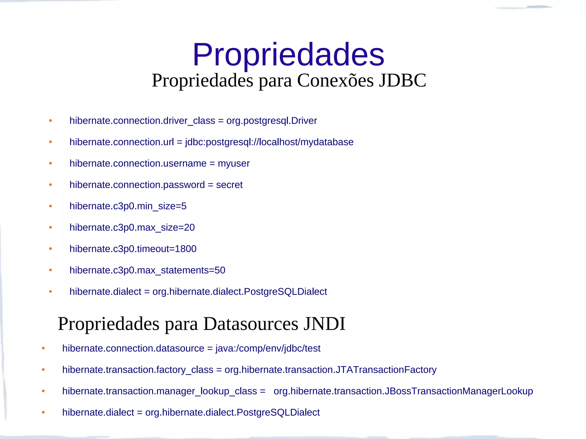 Propriedades
                            Propriedades para Conexões JDBC
    ●    hibernate.connection.driver_class = org.postgresql.Driver
    ●    hibernate.connection.url = jdbc:postgresql://localhost/mydatabase
    ●    hibernate.connection.username = myuser
    ●    hibernate.connection.password = secret
    ●    hibernate.c3p0.min_size=5
    ●    hibernate.c3p0.max_size=20
    ●    hibernate.c3p0.timeout=1800
    ●    hibernate.c3p0.max_statements=50
    ●    hibernate.dialect = org.hibernate.dialect.PostgreSQLDialect


        Propriedades para Datasources JNDI
●       hibernate.connection.datasource = java:/comp/env/jdbc/test
●       hibernate.transaction.factory_class = org.hibernate.transaction.JTATransactionFactory
●       hibernate.transaction.manager_lookup_class = org.hibernate.transaction.JBossTransactionManagerLookup
●       hibernate.dialect = org.hibernate.dialect.PostgreSQLDialect
 