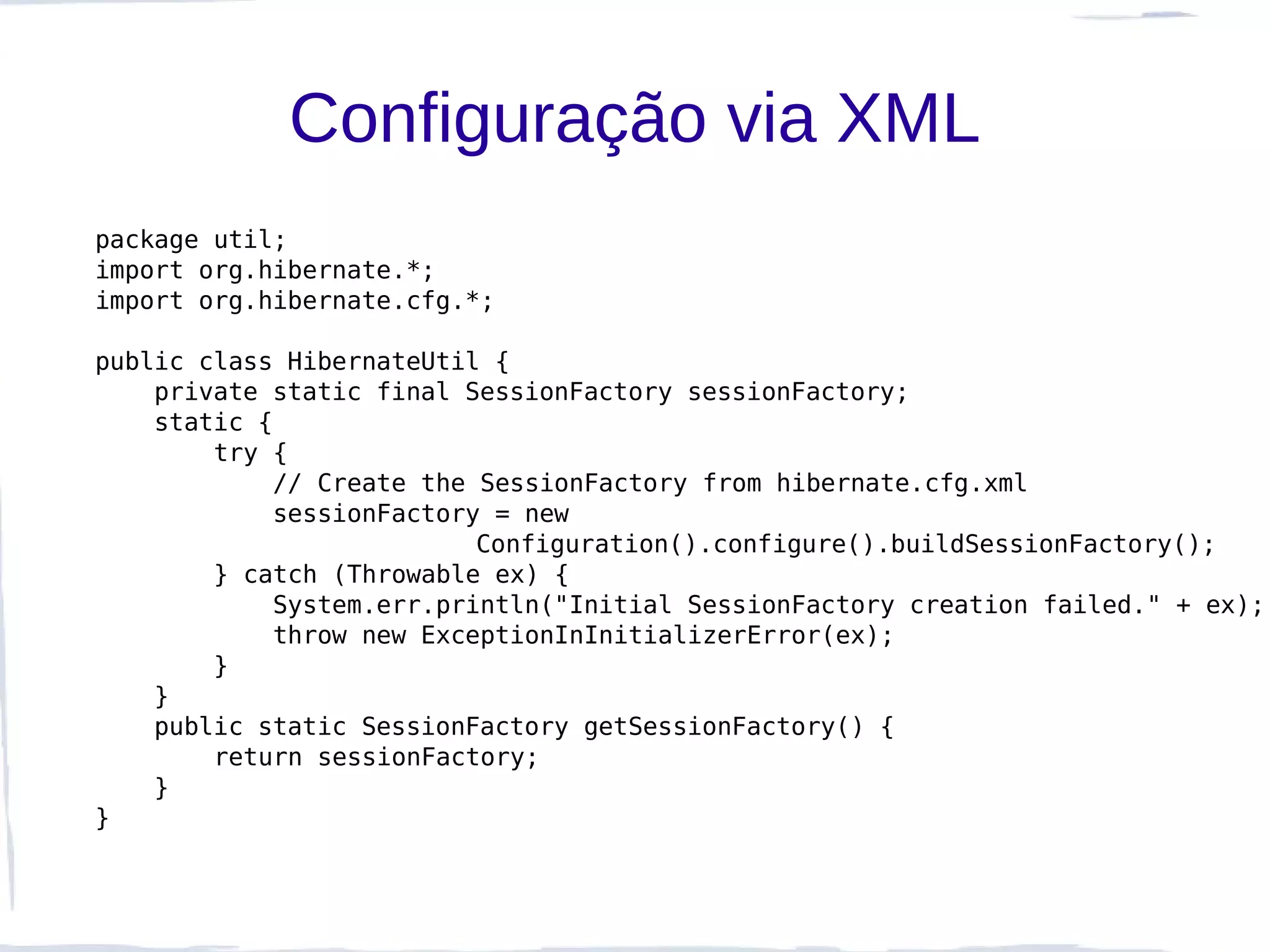 Configuração via XML
package util;
import org.hibernate.*;
import org.hibernate.cfg.*;

public class HibernateUtil {
    private static final SessionFactory sessionFactory;
    static {
        try {
             // Create the SessionFactory from hibernate.cfg.xml
             sessionFactory = new
                           Configuration().configure().buildSessionFactory();
        } catch (Throwable ex) {
             System.err.println("Initial SessionFactory creation failed." + ex);
             throw new ExceptionInInitializerError(ex);
        }
    }
    public static SessionFactory getSessionFactory() {
        return sessionFactory;
    }
}
 