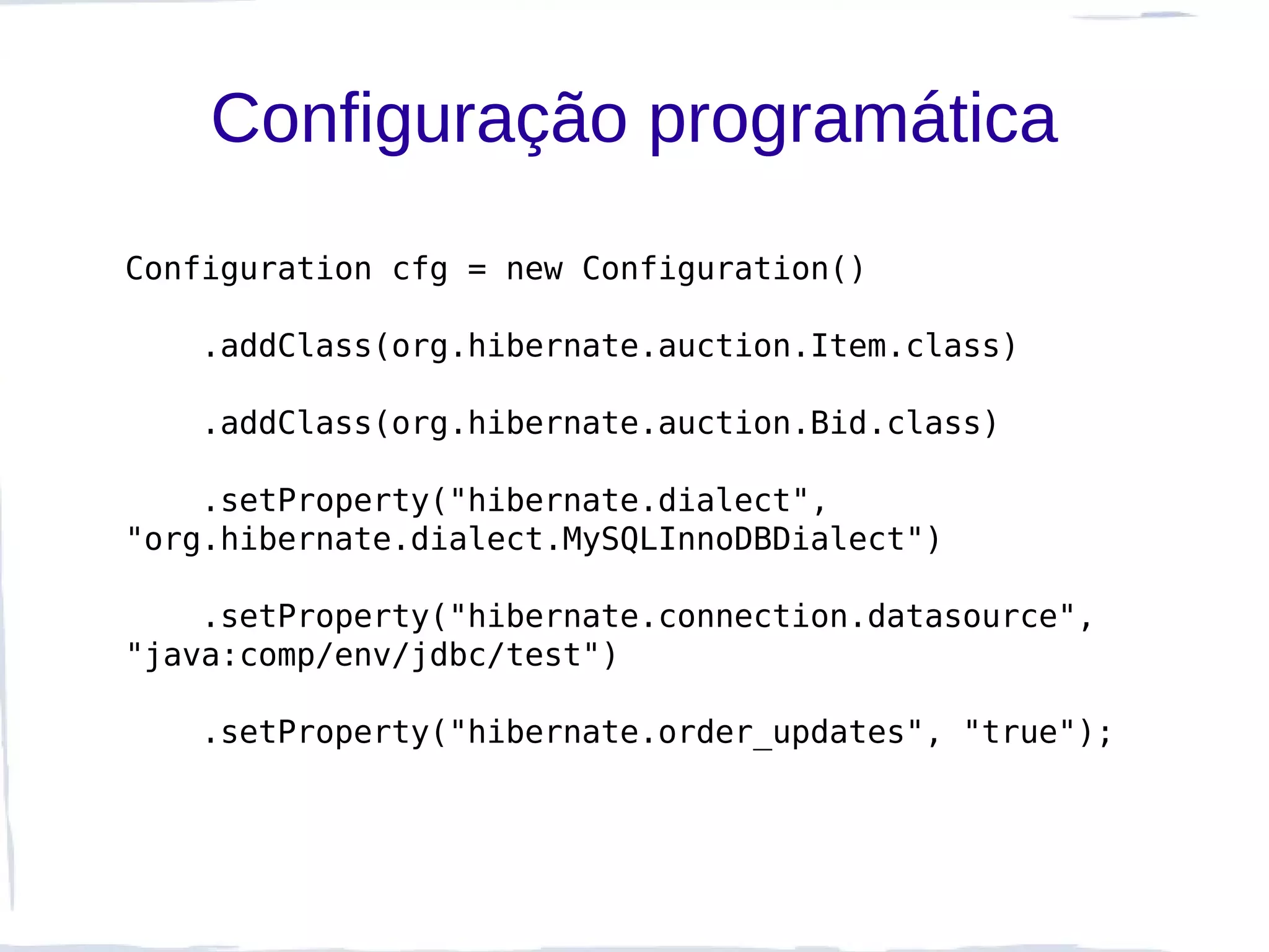 Configuração programática
Configuration cfg = new Configuration()

   .addClass(org.hibernate.auction.Item.class)

   .addClass(org.hibernate.auction.Bid.class)

    .setProperty("hibernate.dialect",
"org.hibernate.dialect.MySQLInnoDBDialect")

    .setProperty("hibernate.connection.datasource",
"java:comp/env/jdbc/test")

   .setProperty("hibernate.order_updates", "true");
 