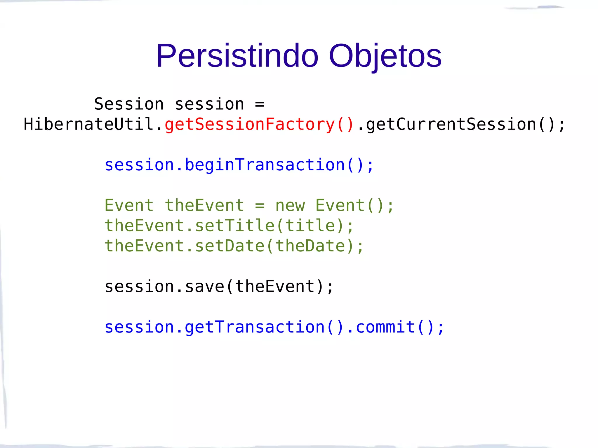 Persistindo Objetos
       Session session =
HibernateUtil.getSessionFactory().getCurrentSession();

        session.beginTransaction();

        Event theEvent = new Event();
        theEvent.setTitle(title);
        theEvent.setDate(theDate);

        session.save(theEvent);

        session.getTransaction().commit();
 