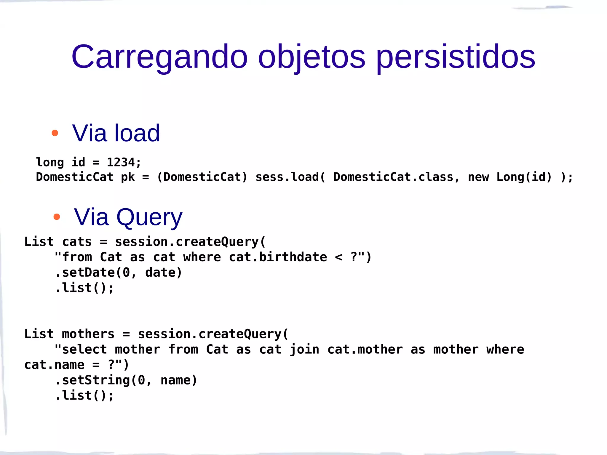 Carregando objetos persistidos

   ●   Via load
 long id = 1234;
 DomesticCat pk = (DomesticCat) sess.load( DomesticCat.class, new Long(id) );


   ●   Via Query
List cats = session.createQuery(
    "from Cat as cat where cat.birthdate < ?")
    .setDate(0, date)
    .list();


List mothers = session.createQuery(
    "select mother from Cat as cat join cat.mother as mother where
cat.name = ?")
    .setString(0, name)
    .list();
 