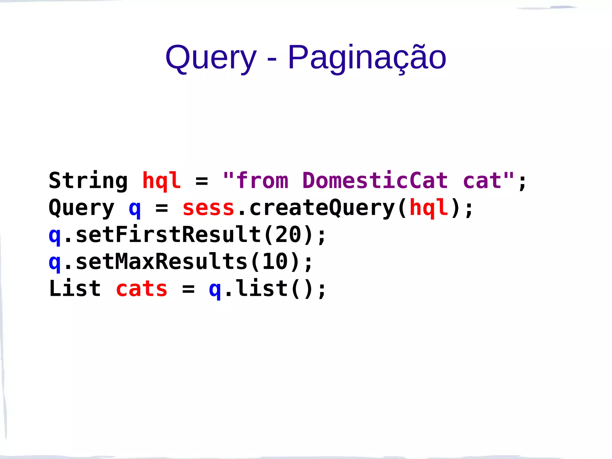Query - Paginação


String hql = "from DomesticCat cat";
Query q = sess.createQuery(hql);
q.setFirstResult(20);
q.setMaxResults(10);
List cats = q.list();
 