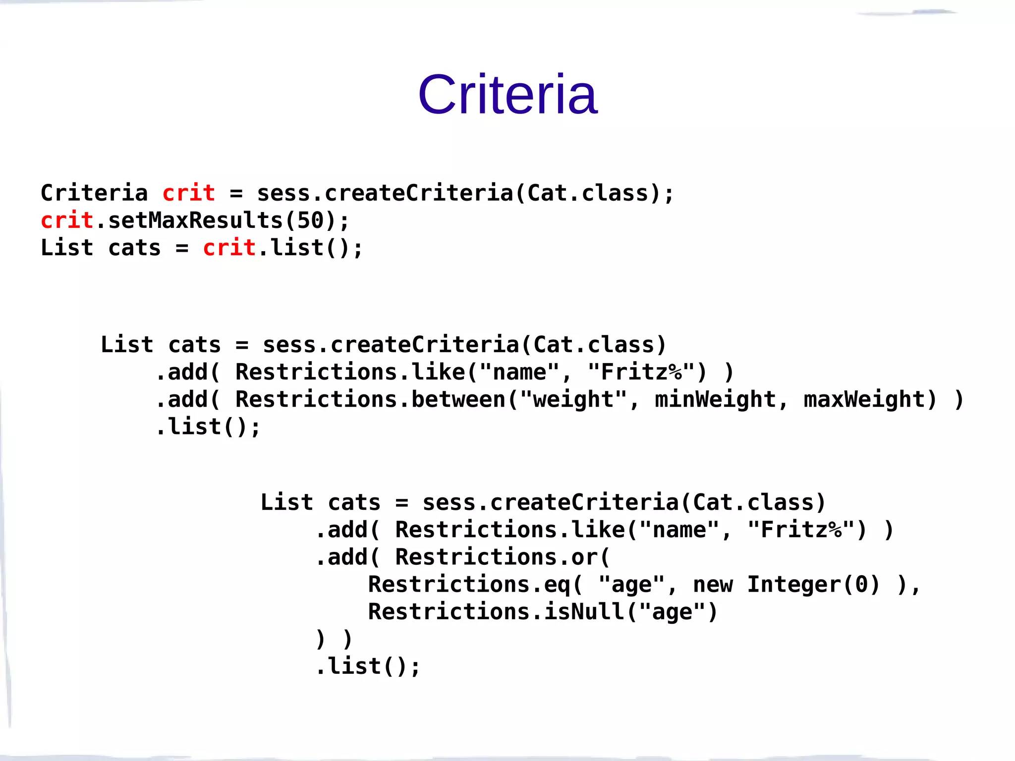 Criteria
Criteria crit = sess.createCriteria(Cat.class);
crit.setMaxResults(50);
List cats = crit.list();



    List cats = sess.createCriteria(Cat.class)
        .add( Restrictions.like("name", "Fritz%") )
        .add( Restrictions.between("weight", minWeight, maxWeight) )
        .list();


                List cats = sess.createCriteria(Cat.class)
                    .add( Restrictions.like("name", "Fritz%") )
                    .add( Restrictions.or(
                        Restrictions.eq( "age", new Integer(0) ),
                        Restrictions.isNull("age")
                    ) )
                    .list();
 