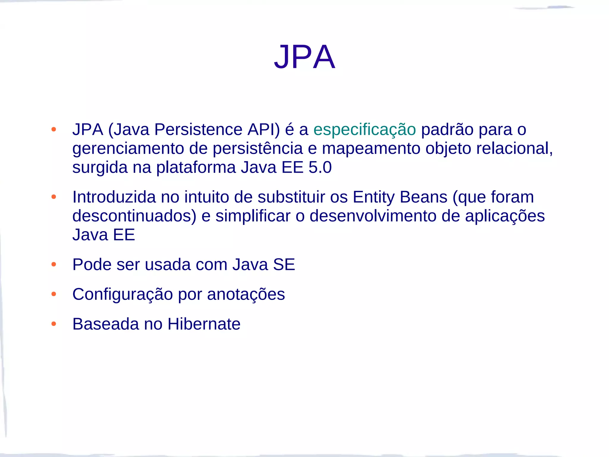 JPA
●   JPA (Java Persistence API) é a especificação padrão para o
    gerenciamento de persistência e mapeamento objeto relacional,
    surgida na plataforma Java EE 5.0
●   Introduzida no intuito de substituir os Entity Beans (que foram
    descontinuados) e simplificar o desenvolvimento de aplicações
    Java EE
●   Pode ser usada com Java SE
●   Configuração por anotações
●   Baseada no Hibernate
 