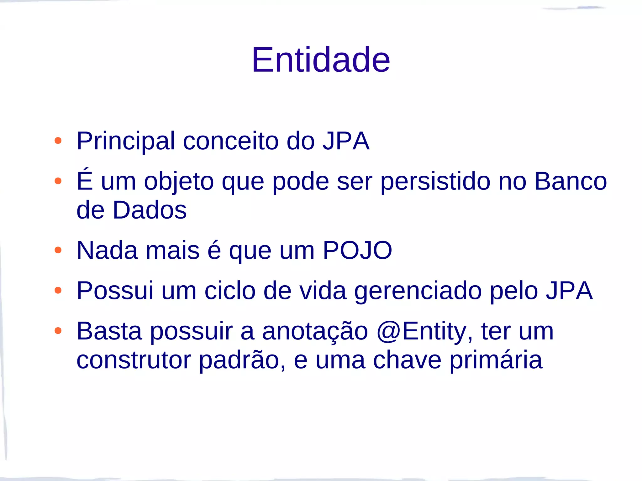Entidade

●   Principal conceito do JPA
●   É um objeto que pode ser persistido no Banco
    de Dados
●   Nada mais é que um POJO
●   Possui um ciclo de vida gerenciado pelo JPA
●   Basta possuir a anotação @Entity, ter um
    construtor padrão, e uma chave primária
 
