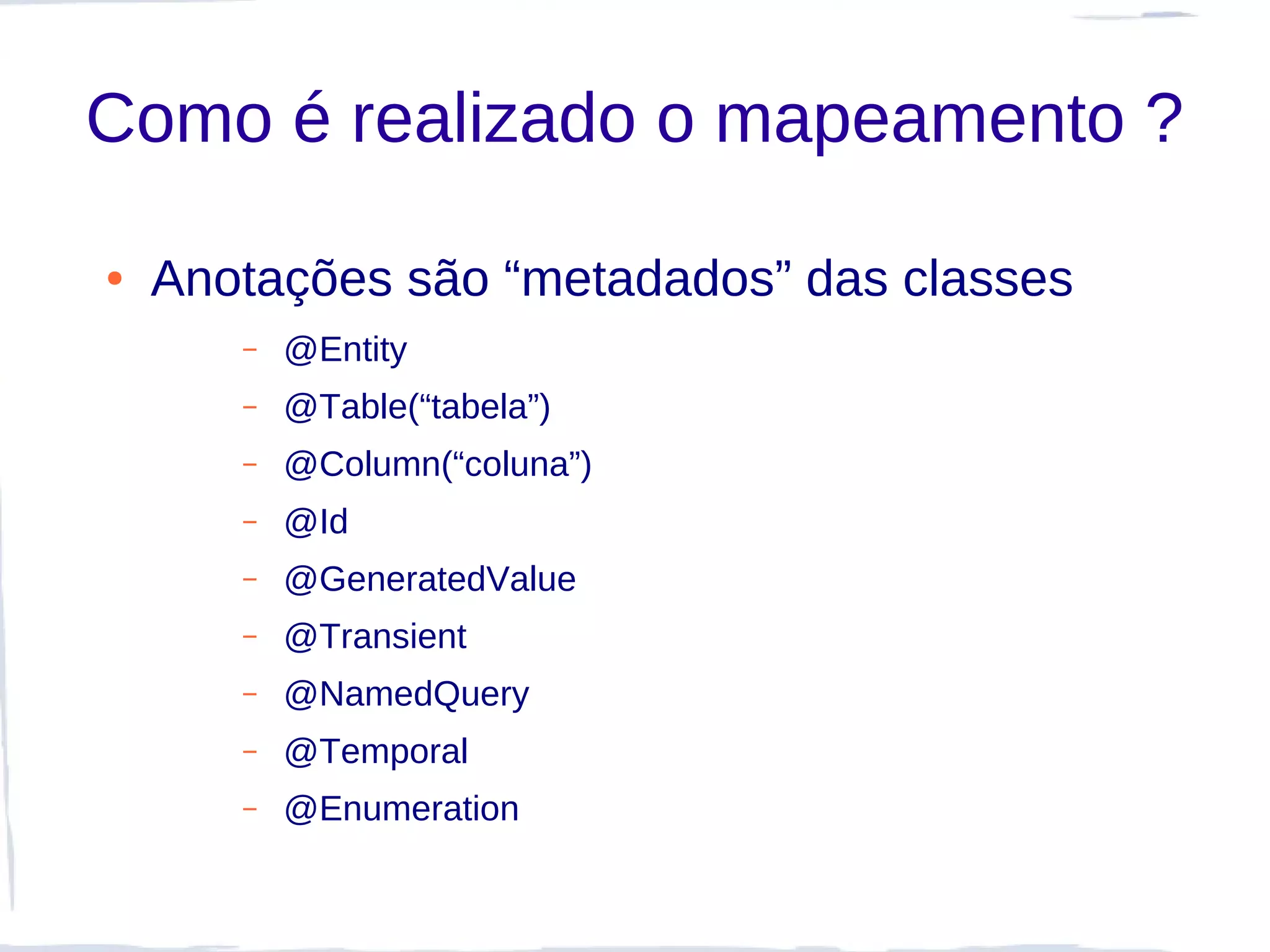Como é realizado o mapeamento ?

●   Anotações são “metadados” das classes
       –   @Entity
       –   @Table(“tabela”)
       –   @Column(“coluna”)
       –   @Id
       –   @GeneratedValue
       –   @Transient
       –   @NamedQuery
       –   @Temporal
       –   @Enumeration
 