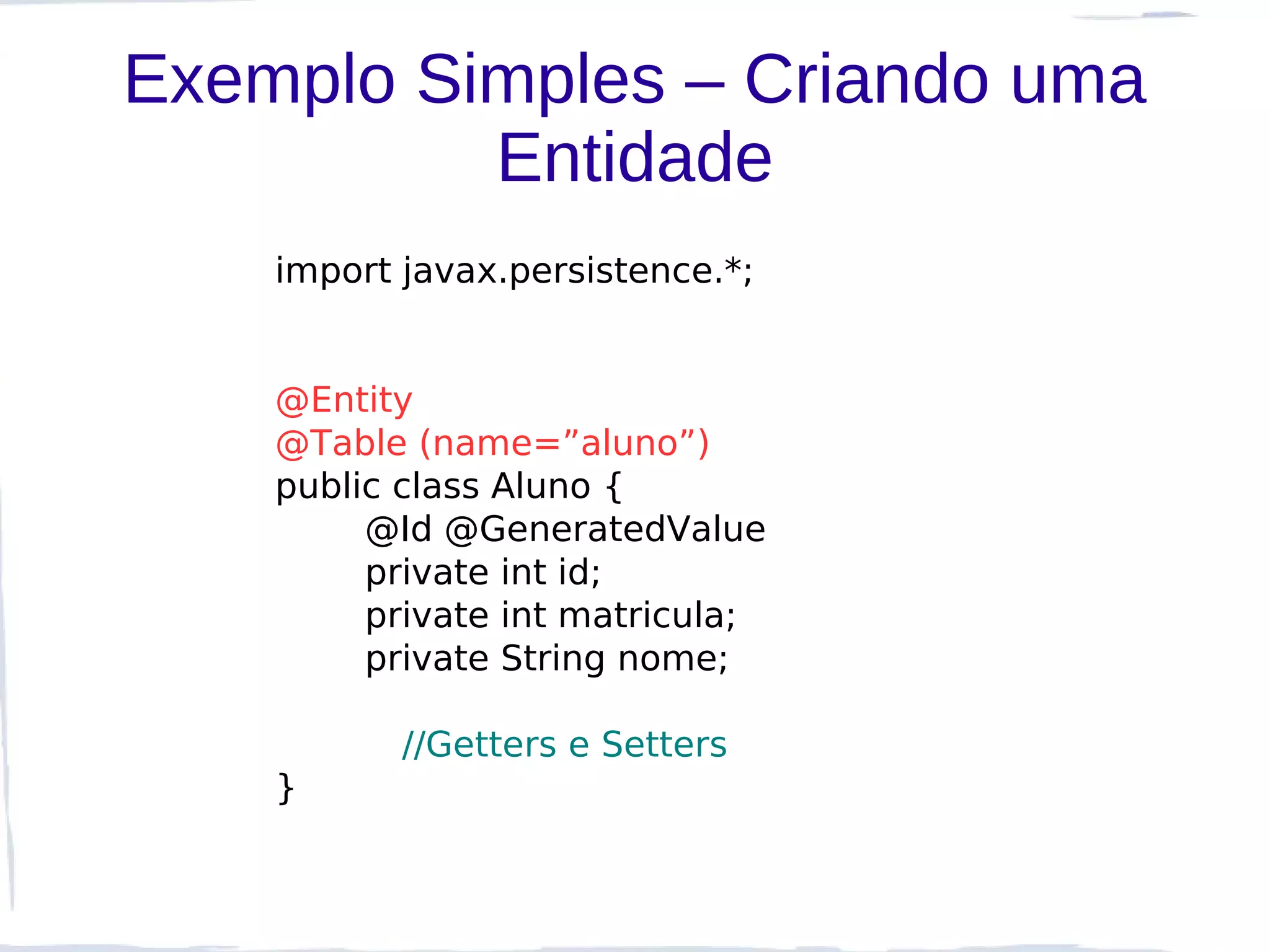 Exemplo Simples – Criando uma
          Entidade
    import javax.persistence.*;


    @Entity
    @Table (name=”aluno”)
    public class Aluno {
         @Id @GeneratedValue
         private int id;
         private int matricula;
         private String nome;

           //Getters e Setters
    }
 