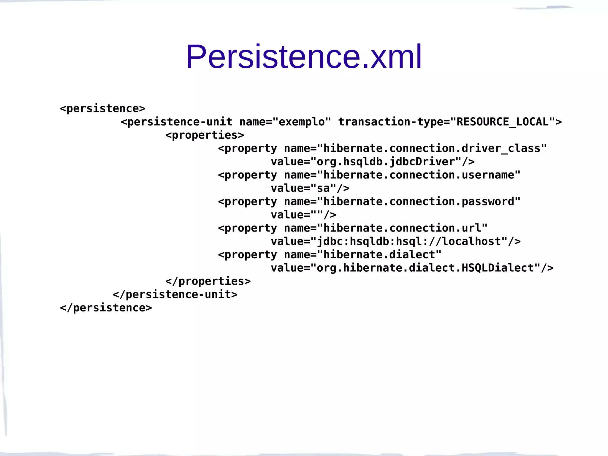 Persistence.xml
<persistence>
         <persistence-unit name="exemplo" transaction-type="RESOURCE_LOCAL">
                <properties>
                        <property name="hibernate.connection.driver_class"
                                value="org.hsqldb.jdbcDriver"/>
                        <property name="hibernate.connection.username"
                                value="sa"/>
                        <property name="hibernate.connection.password"
                                value=""/>
                        <property name="hibernate.connection.url"
                                value="jdbc:hsqldb:hsql://localhost"/>
                        <property name="hibernate.dialect"
                                value="org.hibernate.dialect.HSQLDialect"/>
                </properties>
        </persistence-unit>
</persistence>
 
