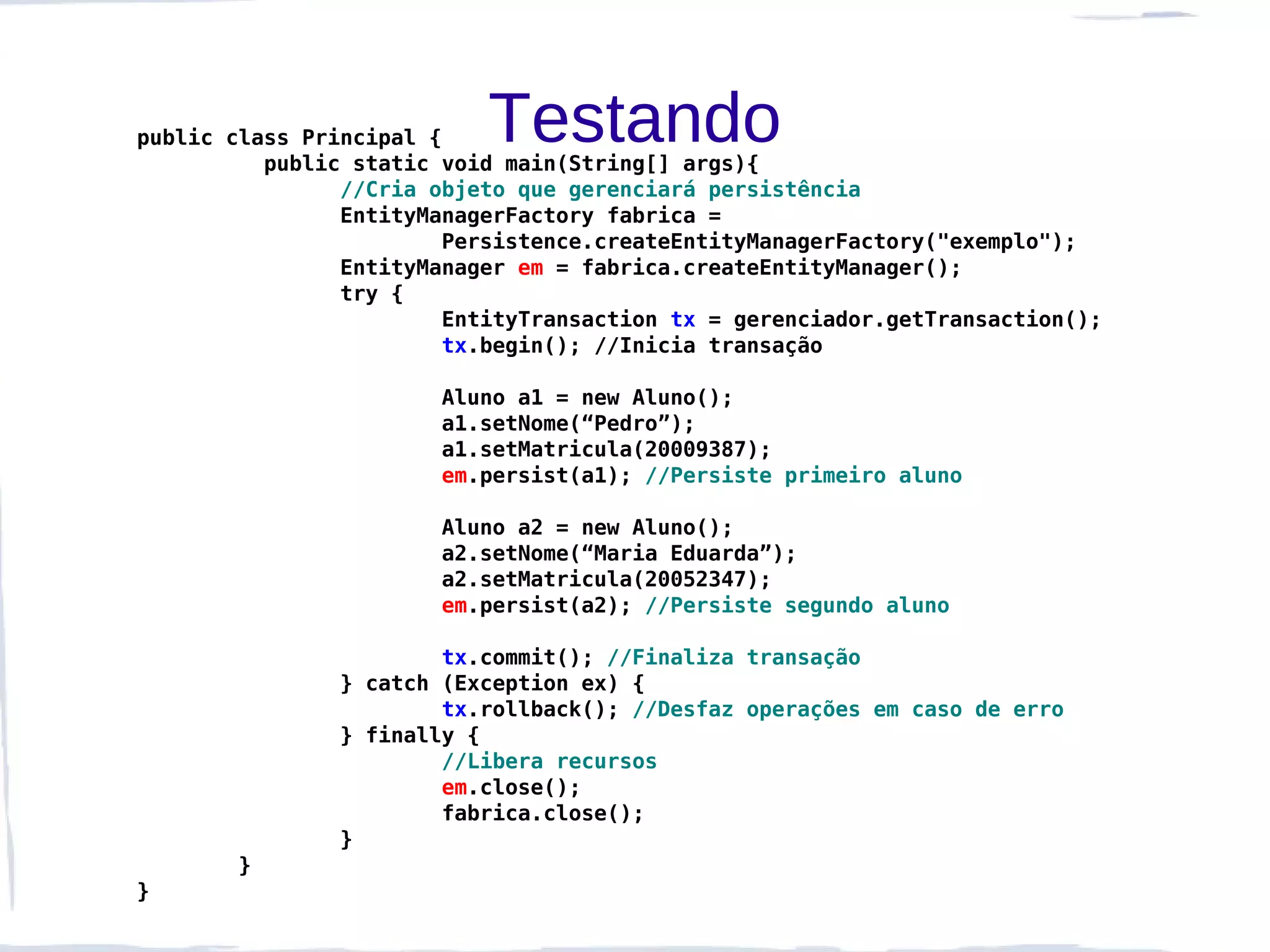 public class Principal {   Testando
          public static void main(String[] args){
                //Cria objeto que gerenciará persistência
                EntityManagerFactory fabrica =
                        Persistence.createEntityManagerFactory("exemplo");
                EntityManager em = fabrica.createEntityManager();
                try {
                        EntityTransaction tx = gerenciador.getTransaction();
                        tx.begin(); //Inicia transação

                       Aluno a1 = new Aluno();
                       a1.setNome(“Pedro”);
                       a1.setMatricula(20009387);
                       em.persist(a1); //Persiste primeiro aluno

                       Aluno a2 = new Aluno();
                       a2.setNome(“Maria Eduarda”);
                       a2.setMatricula(20052347);
                       em.persist(a2); //Persiste segundo aluno

                       tx.commit(); //Finaliza transação
               } catch (Exception ex) {
                       tx.rollback(); //Desfaz operações em caso de erro
               } finally {
                       //Libera recursos
                       em.close();
                       fabrica.close();
               }
       }
}
 