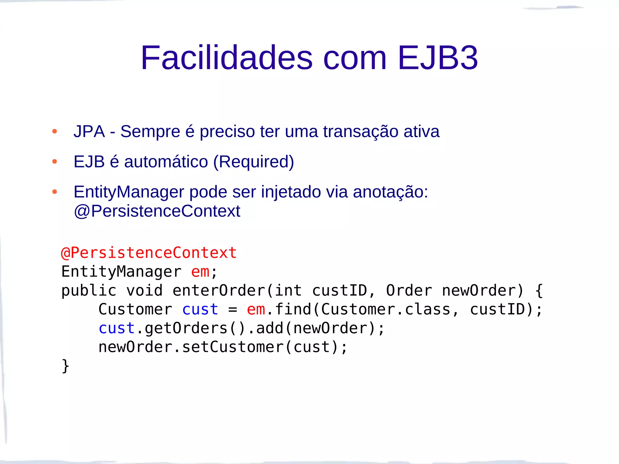 Facilidades com EJB3
●    JPA - Sempre é preciso ter uma transação ativa
●    EJB é automático (Required)
●    EntityManager pode ser injetado via anotação:
     @PersistenceContext

    @PersistenceContext
    EntityManager em;
    public void enterOrder(int custID, Order newOrder) {
        Customer cust = em.find(Customer.class, custID);
        cust.getOrders().add(newOrder);
        newOrder.setCustomer(cust);
    }
 
