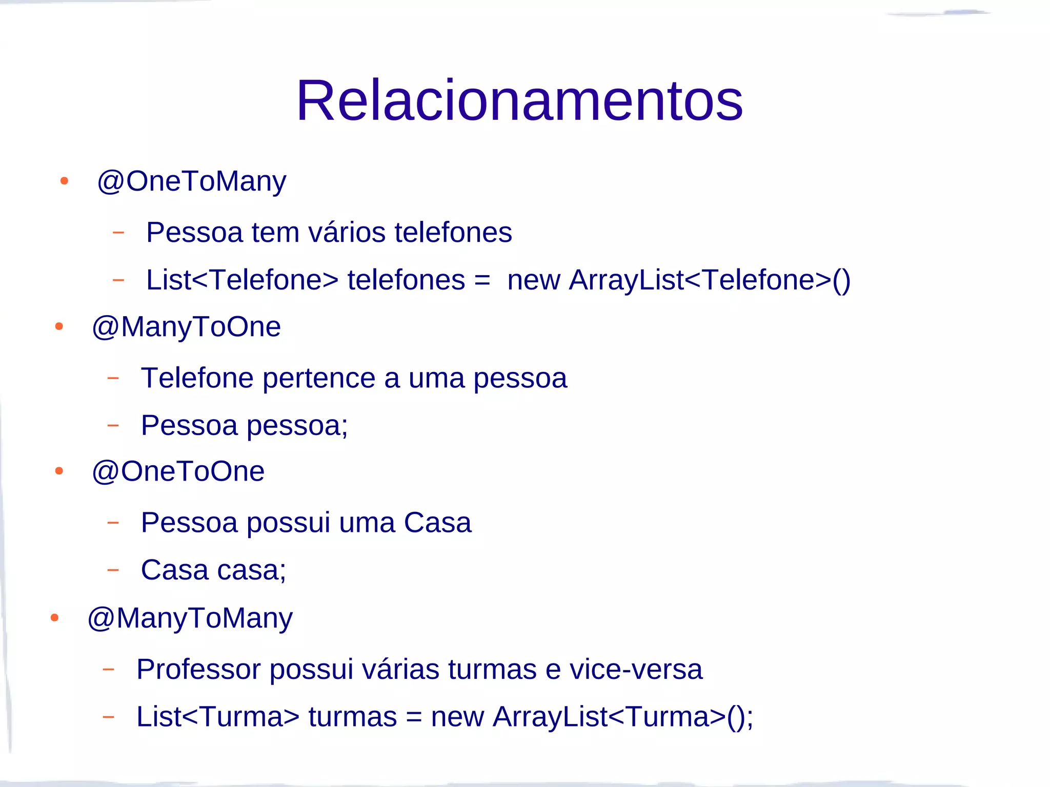 Relacionamentos
●   @OneToMany
     –   Pessoa tem vários telefones
     –   List<Telefone> telefones = new ArrayList<Telefone>()
●   @ManyToOne
     –   Telefone pertence a uma pessoa
     –   Pessoa pessoa;
●   @OneToOne
     –   Pessoa possui uma Casa
     –   Casa casa;
●   @ManyToMany
    –    Professor possui várias turmas e vice-versa
    –    List<Turma> turmas = new ArrayList<Turma>();
 