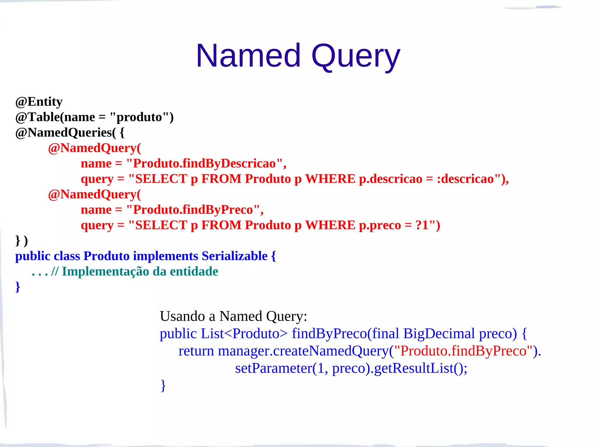 Named Query
@Entity
@Table(name = "produto")
@NamedQueries( {
        @NamedQuery(
              name = "Produto.findByDescricao",
              query = "SELECT p FROM Produto p WHERE p.descricao = :descricao"),
        @NamedQuery(
              name = "Produto.findByPreco",
              query = "SELECT p FROM Produto p WHERE p.preco = ?1")
})
public class Produto implements Serializable {
   . . . // Implementação da entidade
}

                       Usando a Named Query:
                       public List<Produto> findByPreco(final BigDecimal preco) {
                          return manager.createNamedQuery("Produto.findByPreco").
                                   setParameter(1, preco).getResultList();
                       }
 