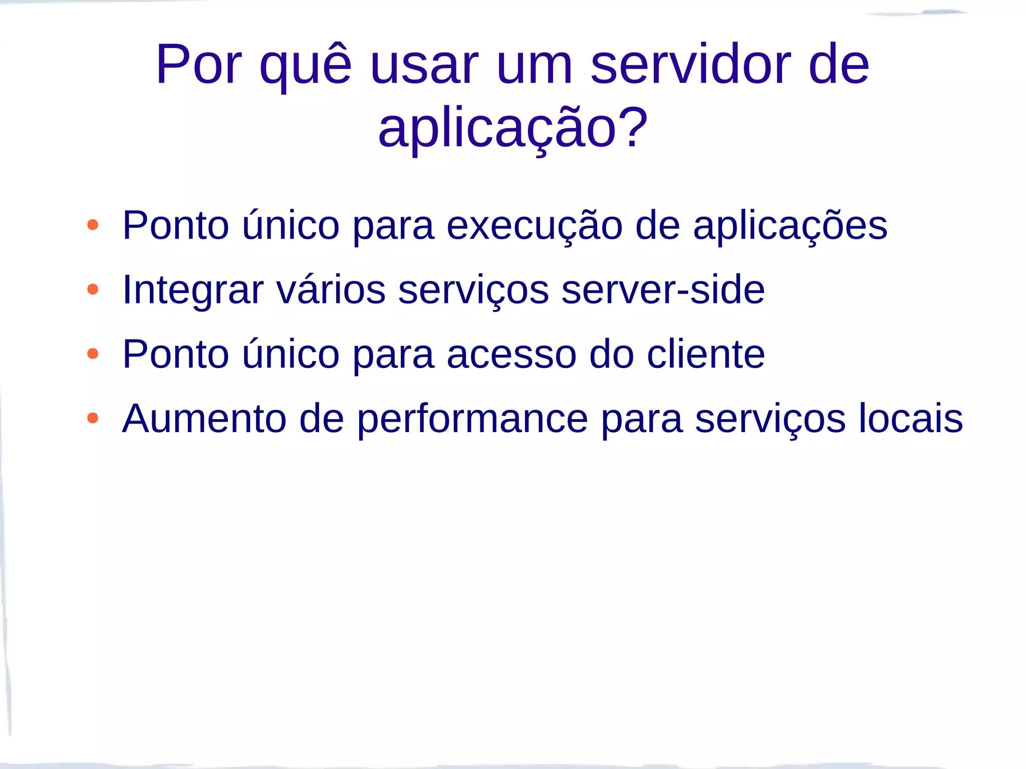 Por quê usar um servidor de
             aplicação?
●   Ponto único para execução de aplicações
●   Integrar vários serviços server-side
●   Ponto único para acesso do cliente
●   Aumento de performance para serviços locais
 