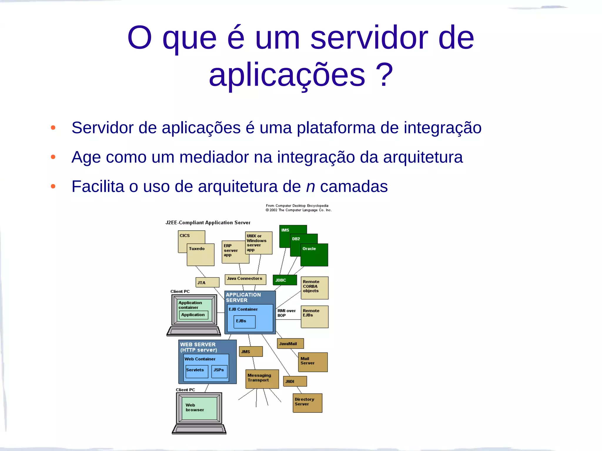 O que é um servidor de
                aplicações ?
●   Servidor de aplicações é uma plataforma de integração
●   Age como um mediador na integração da arquitetura
●   Facilita o uso de arquitetura de n camadas
 