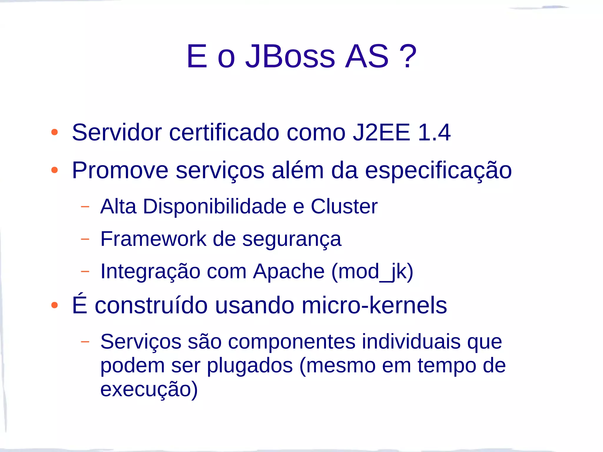 E o JBoss AS ?

●   Servidor certificado como J2EE 1.4
●   Promove serviços além da especificação
    –   Alta Disponibilidade e Cluster
    –   Framework de segurança
    –   Integração com Apache (mod_jk)
●   É construído usando micro-kernels
    –   Serviços são componentes individuais que
        podem ser plugados (mesmo em tempo de
        execução)
 