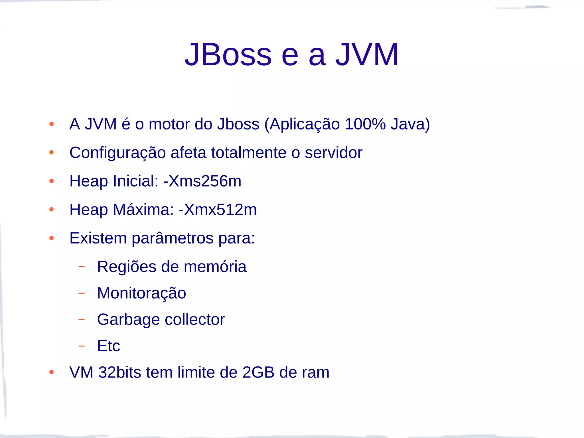 JBoss e a JVM
●   A JVM é o motor do Jboss (Aplicação 100% Java)
●   Configuração afeta totalmente o servidor
●   Heap Inicial: -Xms256m
●   Heap Máxima: -Xmx512m
●   Existem parâmetros para:
     –   Regiões de memória
     –   Monitoração
     –   Garbage collector
     –   Etc
●   VM 32bits tem limite de 2GB de ram
 