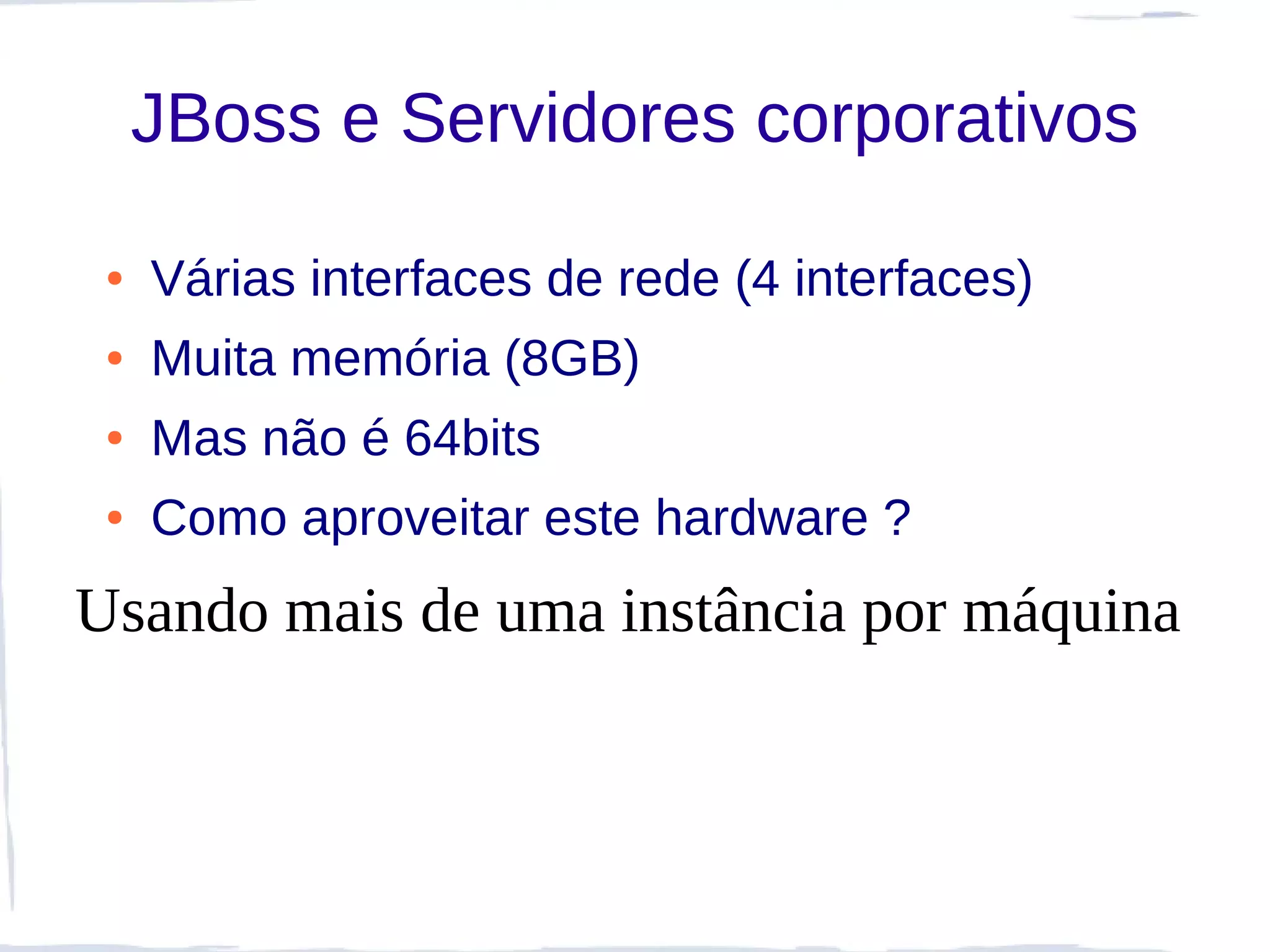 JBoss e Servidores corporativos

 ●   Várias interfaces de rede (4 interfaces)
 ●   Muita memória (8GB)
 ●   Mas não é 64bits
 ●   Como aproveitar este hardware ?
Usando mais de uma instância por máquina
 