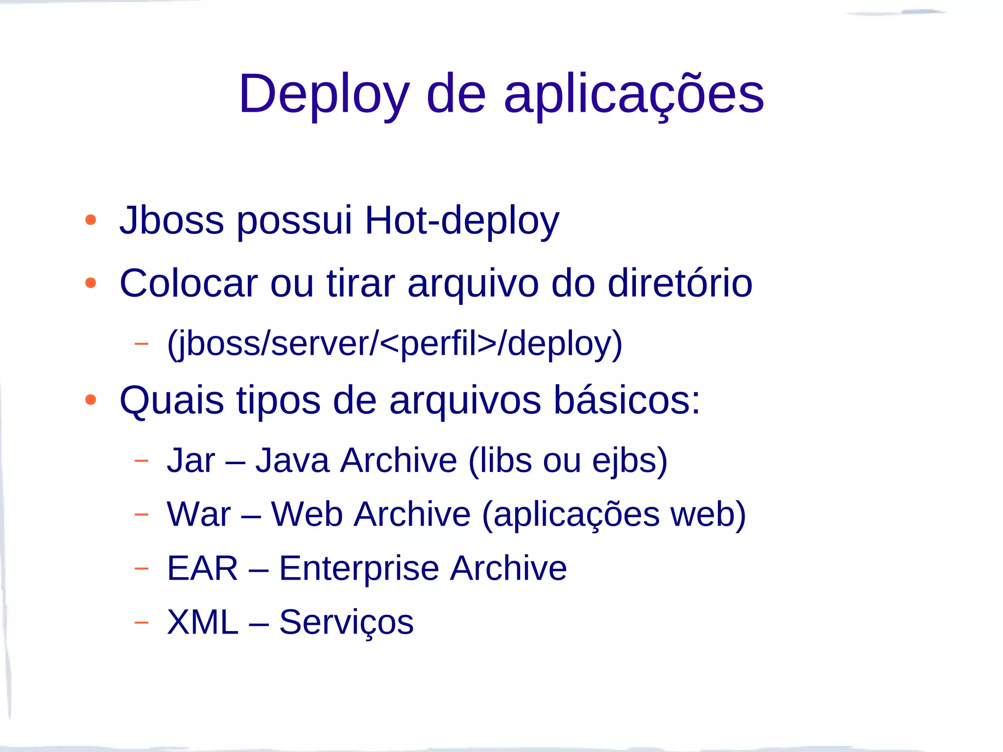 Deploy de aplicações

●   Jboss possui Hot-deploy
●   Colocar ou tirar arquivo do diretório
    –   (jboss/server/<perfil>/deploy)
●   Quais tipos de arquivos básicos:
    –   Jar – Java Archive (libs ou ejbs)
    –   War – Web Archive (aplicações web)
    –   EAR – Enterprise Archive
    –   XML – Serviços
 