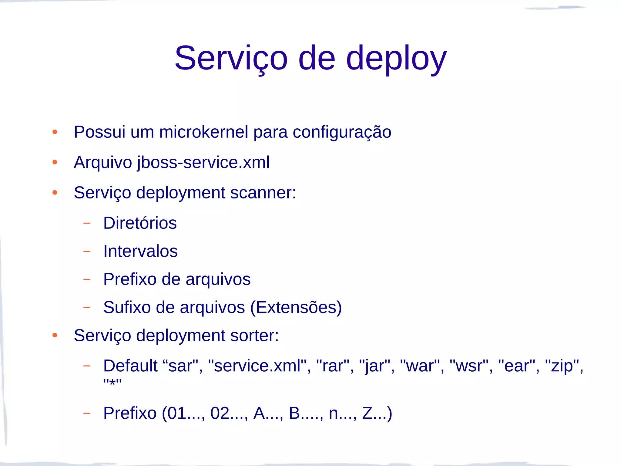Serviço de deploy
●   Possui um microkernel para configuração
●   Arquivo jboss-service.xml
●   Serviço deployment scanner:
     –   Diretórios
     –   Intervalos
     –   Prefixo de arquivos
     –   Sufixo de arquivos (Extensões)
●   Serviço deployment sorter:
     –   Default “sar", "service.xml", "rar", "jar", "war", "wsr", "ear", "zip",
         "*"
     –   Prefixo (01..., 02..., A..., B...., n..., Z...)
 