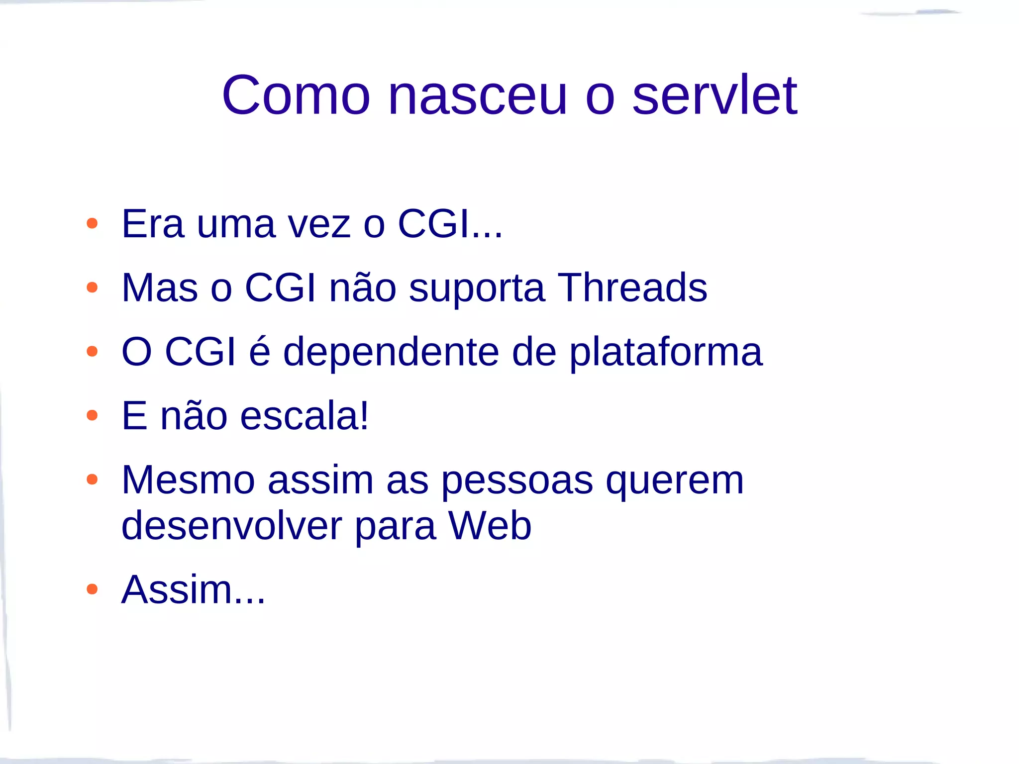 Como nasceu o servlet

●   Era uma vez o CGI...
●   Mas o CGI não suporta Threads
●   O CGI é dependente de plataforma
●   E não escala!
●   Mesmo assim as pessoas querem
    desenvolver para Web
●   Assim...
 