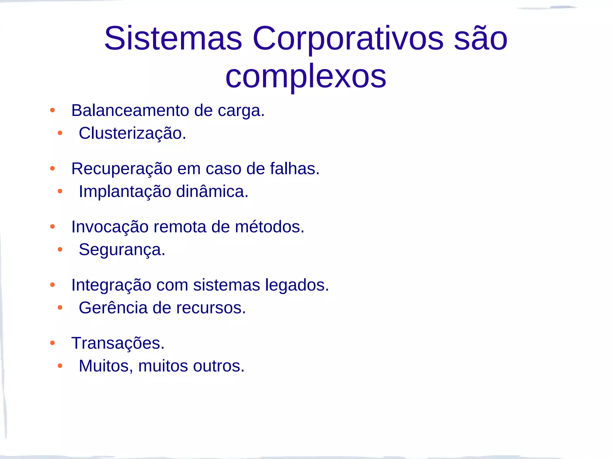 Sistemas Corporativos são
                   complexos
●       Balanceamento de carga.
    ●    Clusterização.
●       Recuperação em caso de falhas.
    ●    Implantação dinâmica.
●       Invocação remota de métodos.
    ●    Segurança.
●       Integração com sistemas legados.
    ●    Gerência de recursos.
●       Transações.
    ●    Muitos, muitos outros.
 