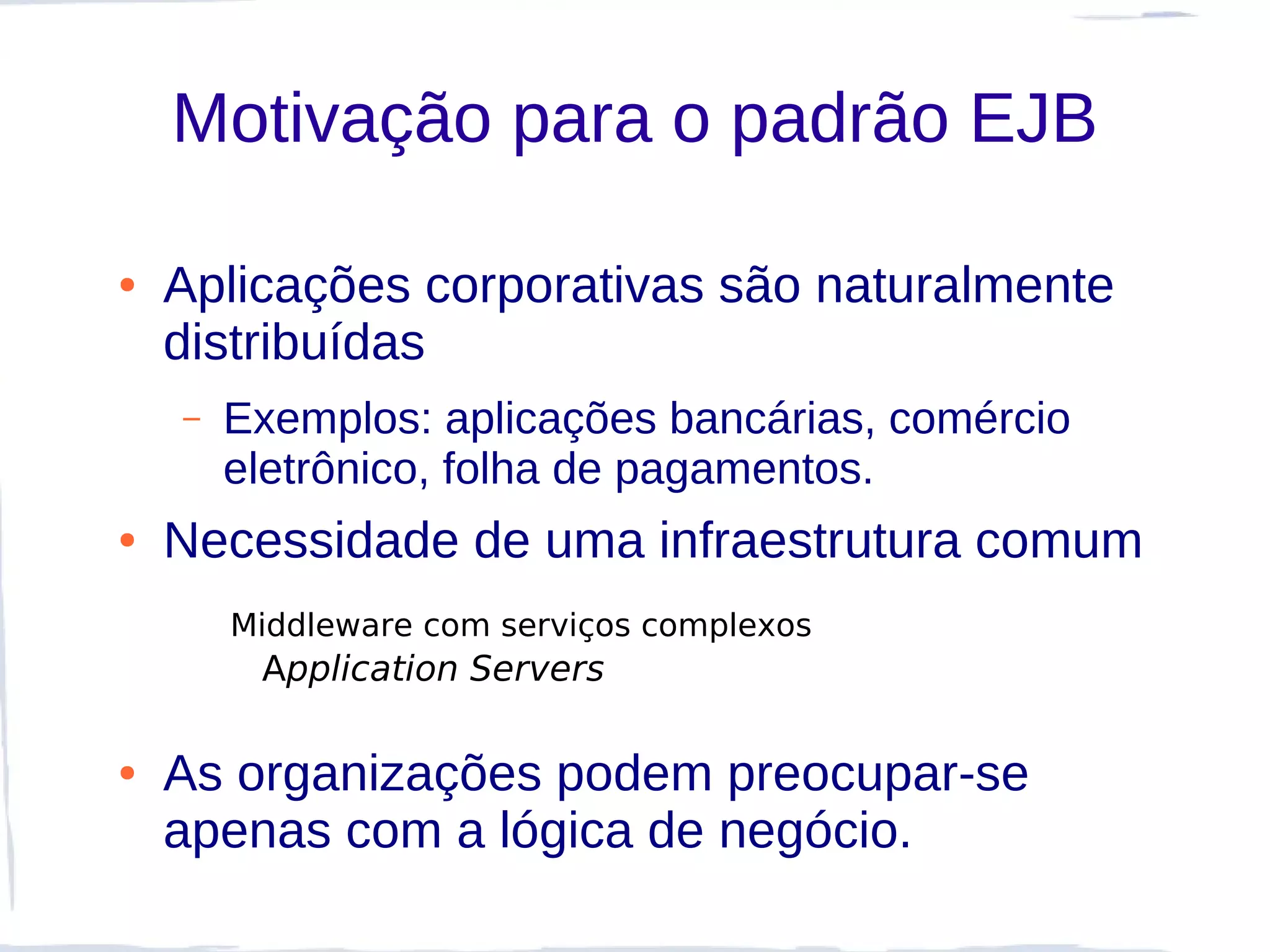 Motivação para o padrão EJB

●   Aplicações corporativas são naturalmente
    distribuídas
    –   Exemplos: aplicações bancárias, comércio
        eletrônico, folha de pagamentos.
●   Necessidade de uma infraestrutura comum
        Middleware com serviços complexos
         Application Servers

●   As organizações podem preocupar-se
    apenas com a lógica de negócio.
 