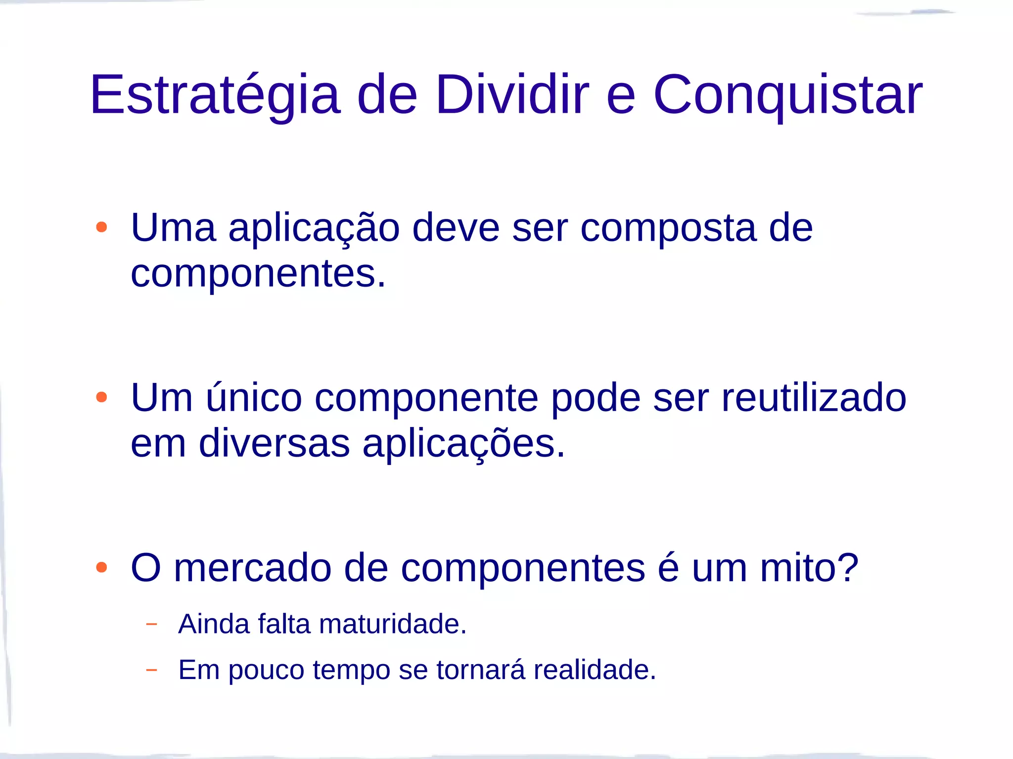 Estratégia de Dividir e Conquistar

●   Uma aplicação deve ser composta de
    componentes.

●   Um único componente pode ser reutilizado
    em diversas aplicações.

●   O mercado de componentes é um mito?
    –   Ainda falta maturidade.
    –   Em pouco tempo se tornará realidade.
 