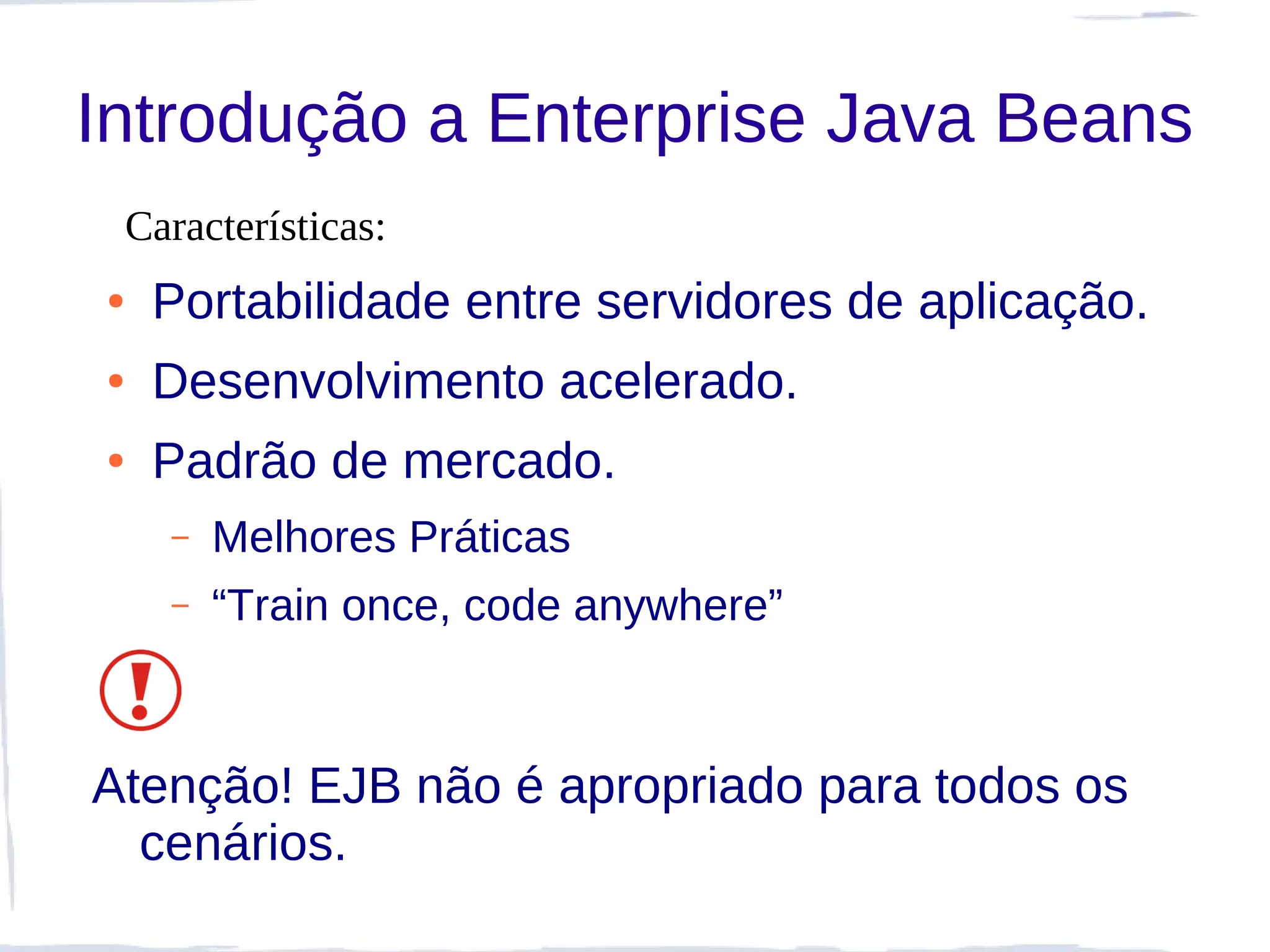 Introdução a Enterprise Java Beans
    Características:
●    Portabilidade entre servidores de aplicação.
●    Desenvolvimento acelerado.
●    Padrão de mercado.
      –   Melhores Práticas
      –   “Train once, code anywhere”



Atenção! EJB não é apropriado para todos os
  cenários.
 