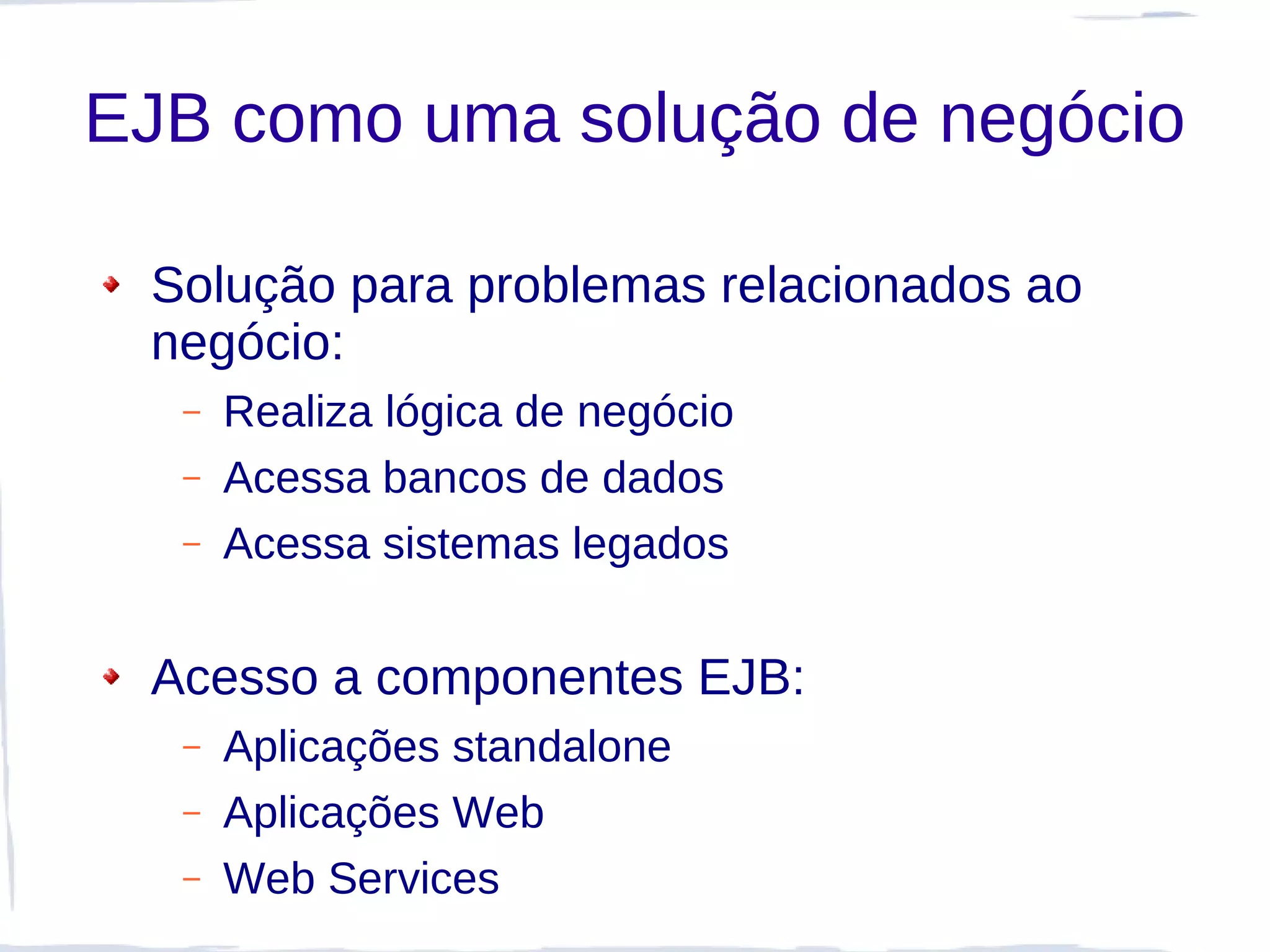 EJB como uma solução de negócio

 Solução para problemas relacionados ao
 negócio:
  –   Realiza lógica de negócio
  –   Acessa bancos de dados
  –   Acessa sistemas legados


 Acesso a componentes EJB:
  –   Aplicações standalone
  –   Aplicações Web
  –   Web Services
 