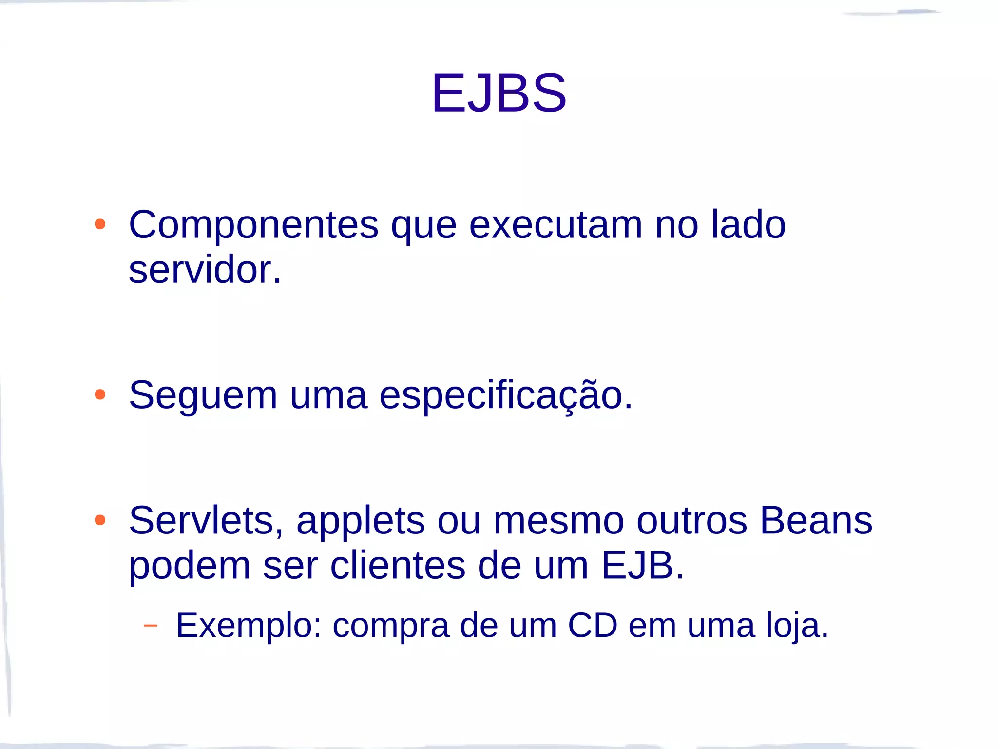 EJBS

●   Componentes que executam no lado
    servidor.

●   Seguem uma especificação.

●   Servlets, applets ou mesmo outros Beans
    podem ser clientes de um EJB.
    –   Exemplo: compra de um CD em uma loja.
 