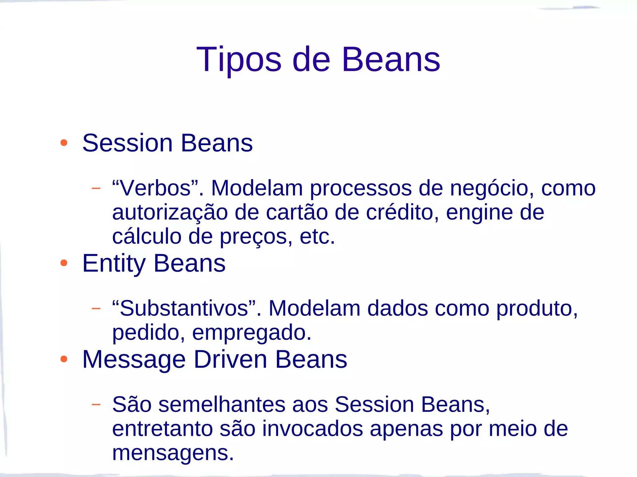Tipos de Beans

●   Session Beans
    –   “Verbos”. Modelam processos de negócio, como
        autorização de cartão de crédito, engine de
        cálculo de preços, etc.
●   Entity Beans
    –   “Substantivos”. Modelam dados como produto,
        pedido, empregado.
●   Message Driven Beans
    –   São semelhantes aos Session Beans,
        entretanto são invocados apenas por meio de
        mensagens.
 