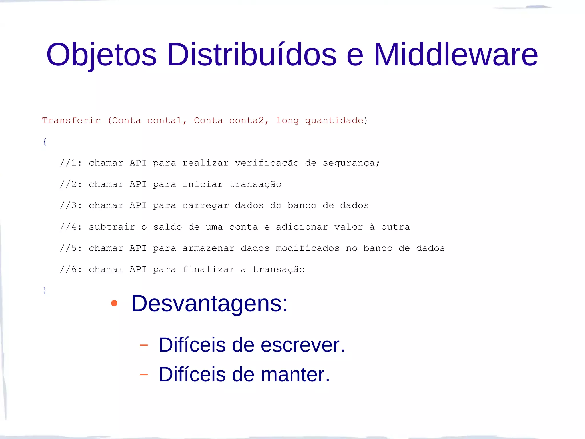 Objetos Distribuídos e Middleware
Transferir (Conta conta1, Conta conta2, long quantidade)

{

    //1: chamar API para realizar verificação de segurança;

    //2: chamar API para iniciar transação

    //3: chamar API para carregar dados do banco de dados

    //4: subtrair o saldo de uma conta e adicionar valor à outra

    //5: chamar API para armazenar dados modificados no banco de dados

    //6: chamar API para finalizar a transação

}
            ●   Desvantagens:
                 –   Difíceis de escrever.
                 –   Difíceis de manter.
 
