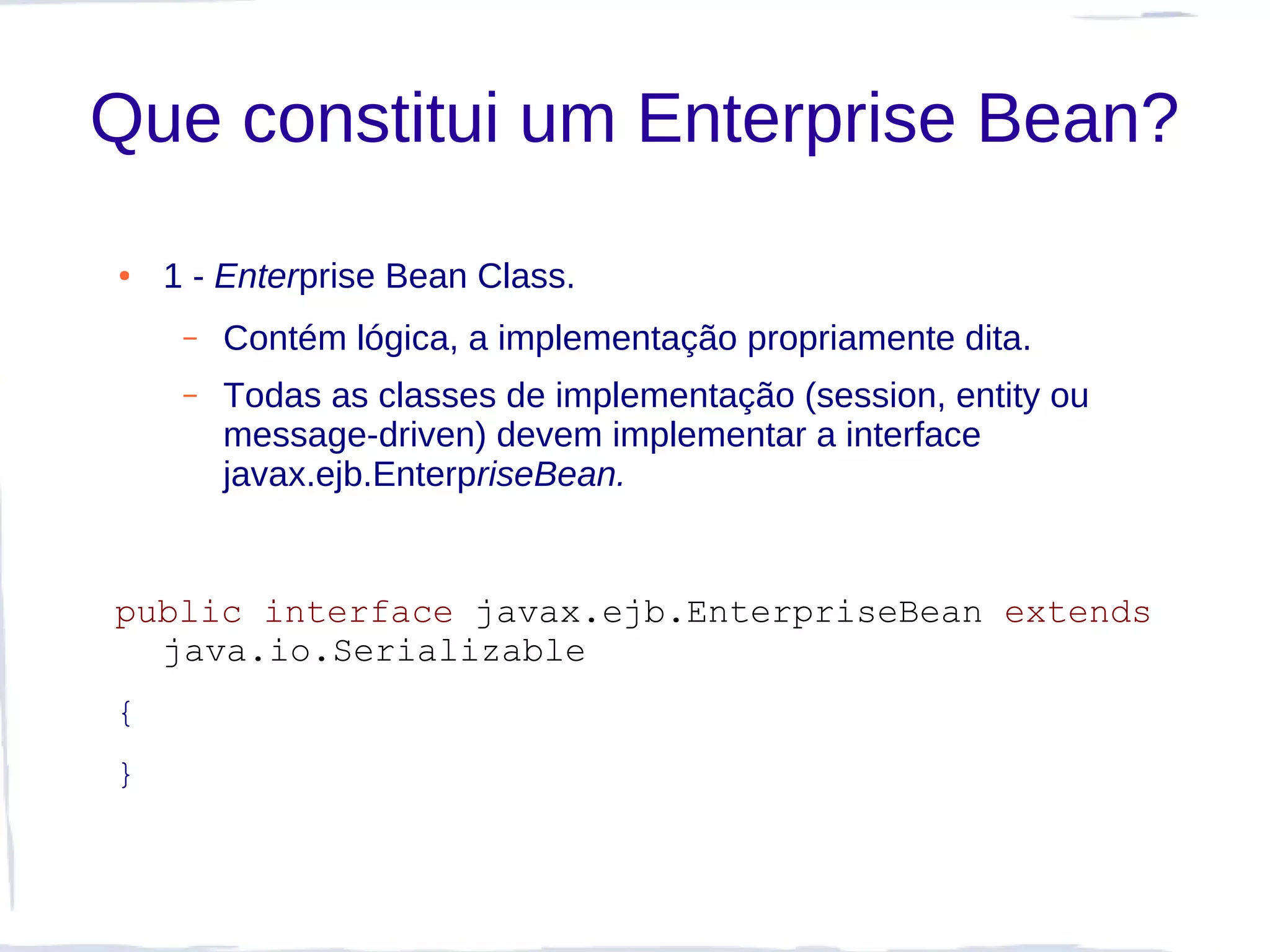 Que constitui um Enterprise Bean?
●   1 - Enterprise Bean Class.
     –   Contém lógica, a implementação propriamente dita.
     –   Todas as classes de implementação (session, entity ou
         message-driven) devem implementar a interface
         javax.ejb.EnterpriseBean.


public interface javax.ejb.EnterpriseBean extends
  java.io.Serializable
{
}
 