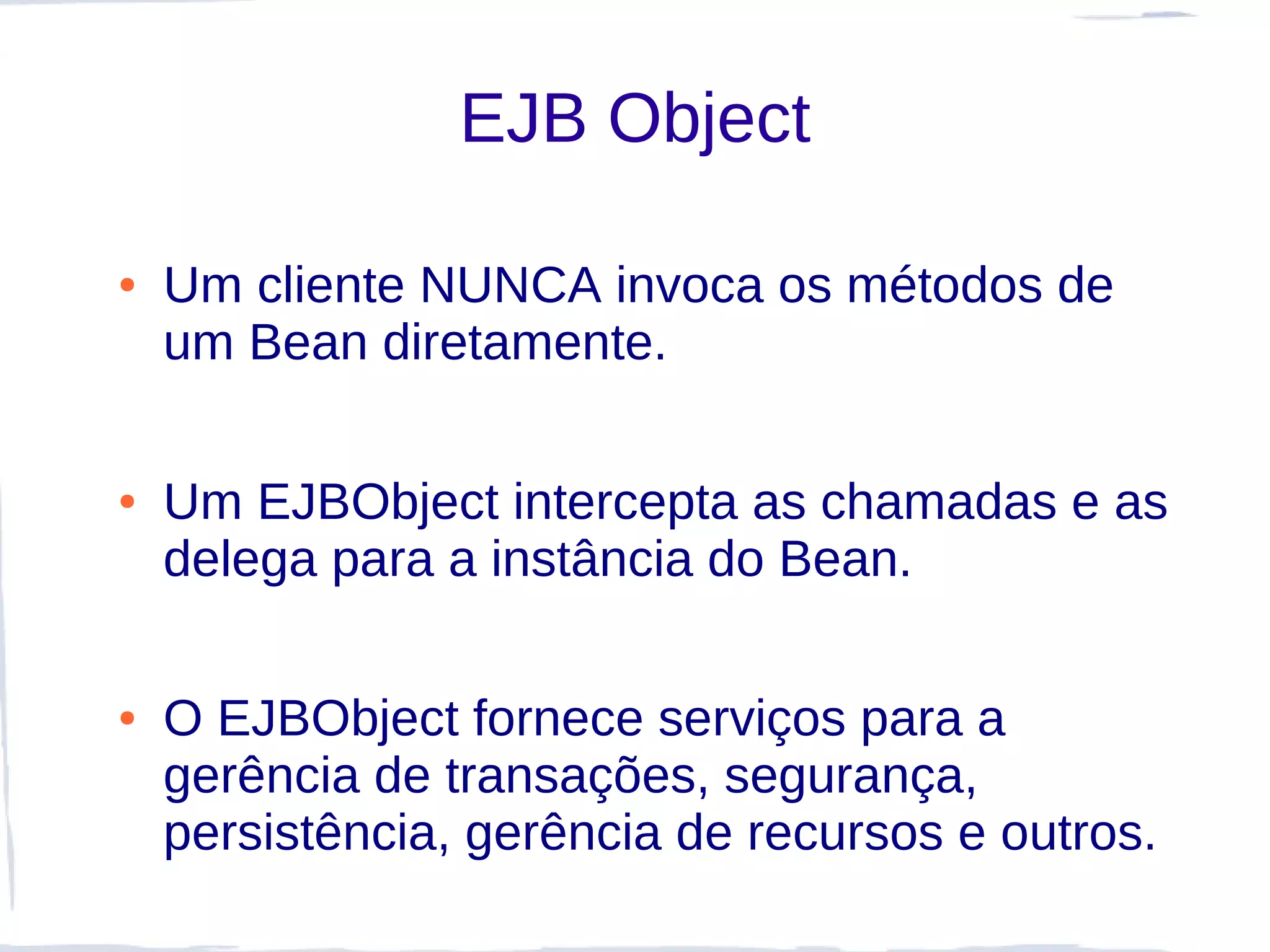 EJB Object

●   Um cliente NUNCA invoca os métodos de
    um Bean diretamente.

●   Um EJBObject intercepta as chamadas e as
    delega para a instância do Bean.

●   O EJBObject fornece serviços para a
    gerência de transações, segurança,
    persistência, gerência de recursos e outros.
 