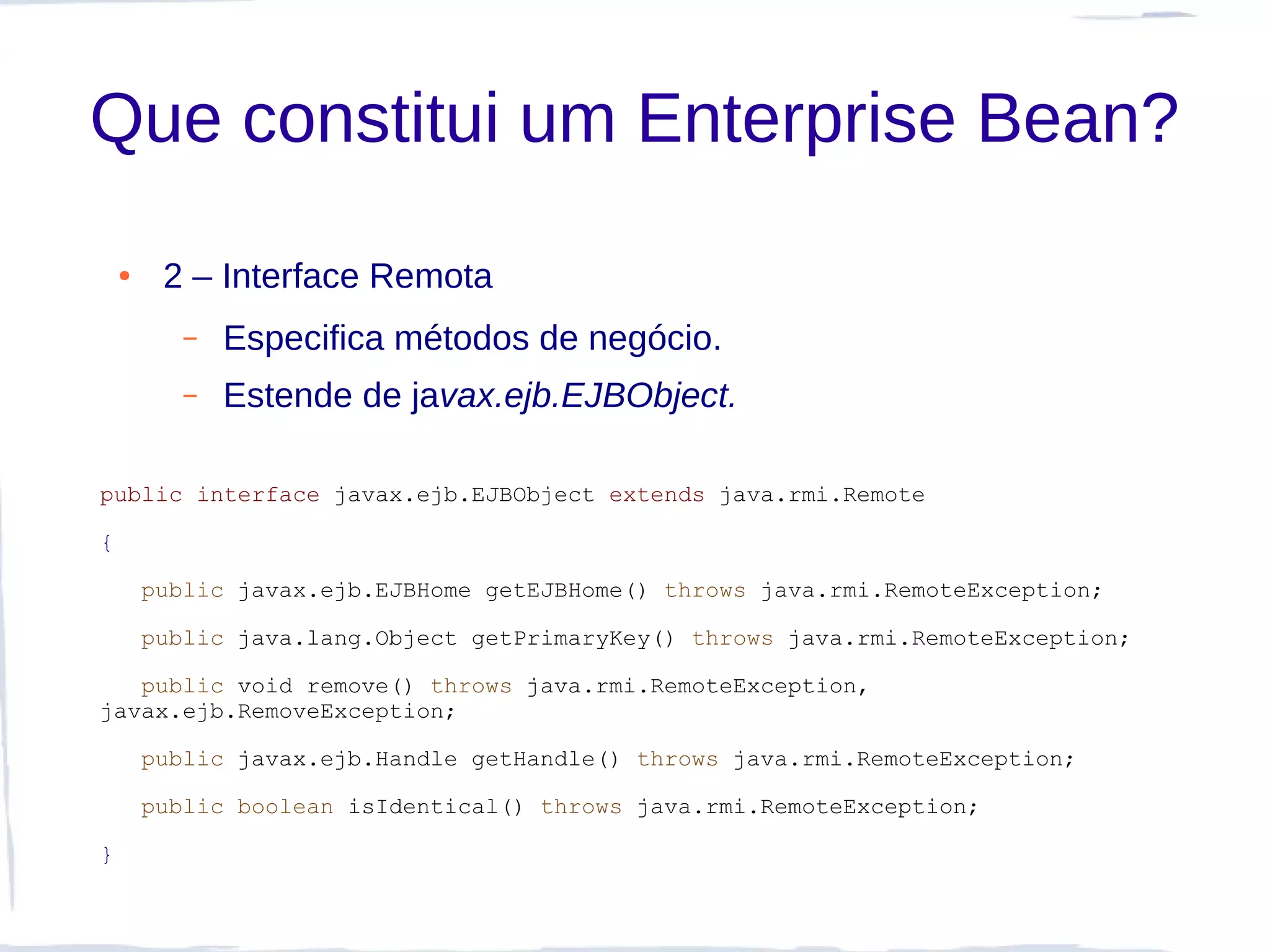 Que constitui um Enterprise Bean?
    ●    2 – Interface Remota
           –   Especifica métodos de negócio.
           –   Estende de javax.ejb.EJBObject.

public interface javax.ejb.EJBObject extends java.rmi.Remote

{

        public javax.ejb.EJBHome getEJBHome() throws java.rmi.RemoteException;

        public java.lang.Object getPrimaryKey() throws java.rmi.RemoteException;

   public void remove() throws java.rmi.RemoteException,
javax.ejb.RemoveException;

        public javax.ejb.Handle getHandle() throws java.rmi.RemoteException;

        public boolean isIdentical() throws java.rmi.RemoteException;

}
 