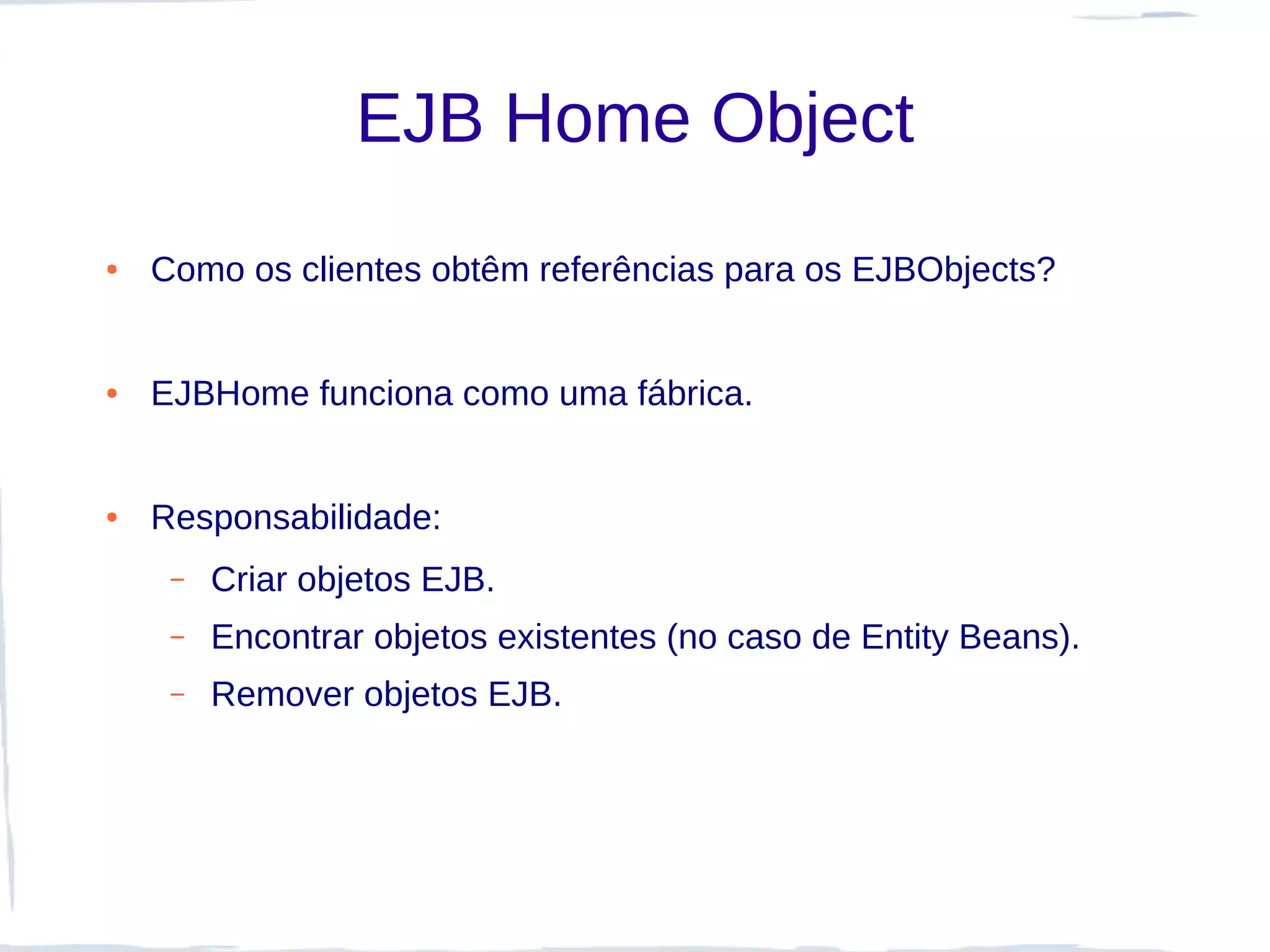 EJB Home Object
●   Como os clientes obtêm referências para os EJBObjects?


●   EJBHome funciona como uma fábrica.


●   Responsabilidade:
     –   Criar objetos EJB.
     –   Encontrar objetos existentes (no caso de Entity Beans).
     –   Remover objetos EJB.
 